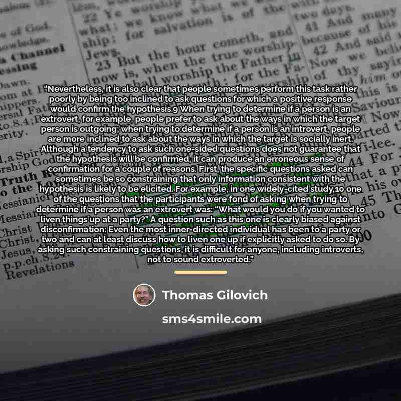 “Nevertheless, it is also clear that people sometimes perform this task rather poorly by being too inclined to ask questions for which a positive response would confirm the hypothesis.9 When trying to determine if a person is an extrovert, for example, people prefer to ask about the ways in which…” quote by Thomas Gilovich