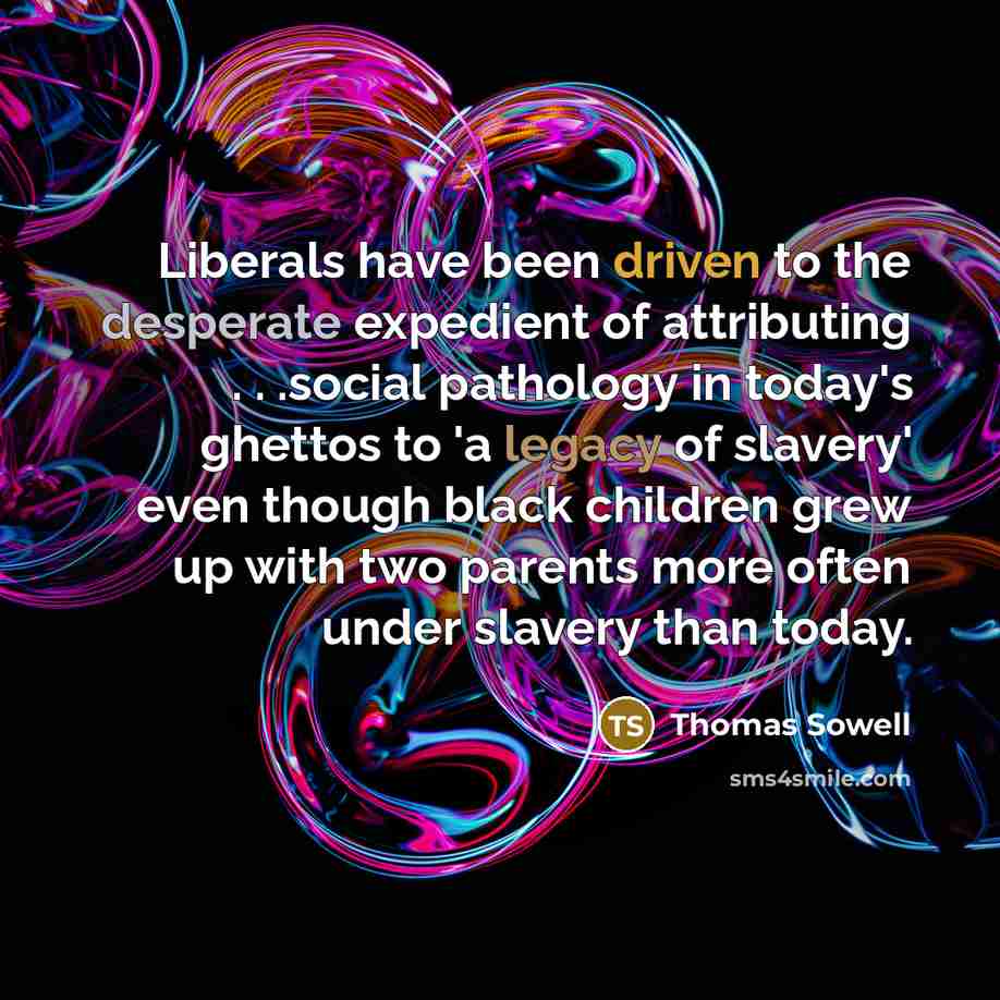 “Liberals have been driven to the desperate expedient of attributing . . .social pathology in today's ghettos to 'a legacy of slavery' even though black children grew up with two parents more often under slavery than today.” quote by Thomas Sowell