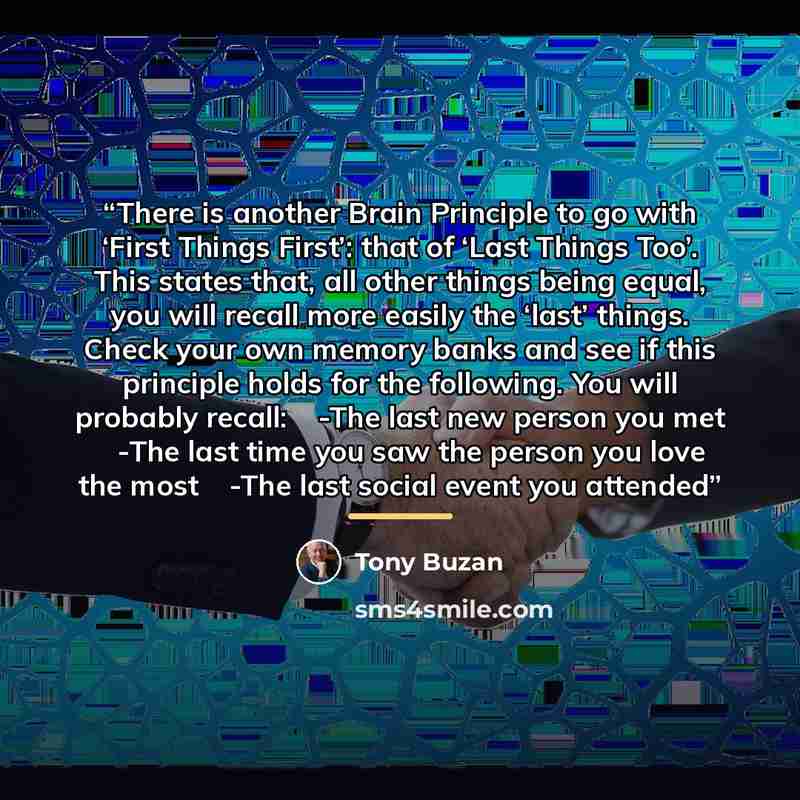“There is another Brain Principle to go with ‘First Things First’: that of ‘Last Things Too’. This states that, all other things being equal, you will recall more easily the ‘last’ things. Check your own memory banks and see if this principle holds for the following. You will probably recall: �…” quote by Tony Buzan