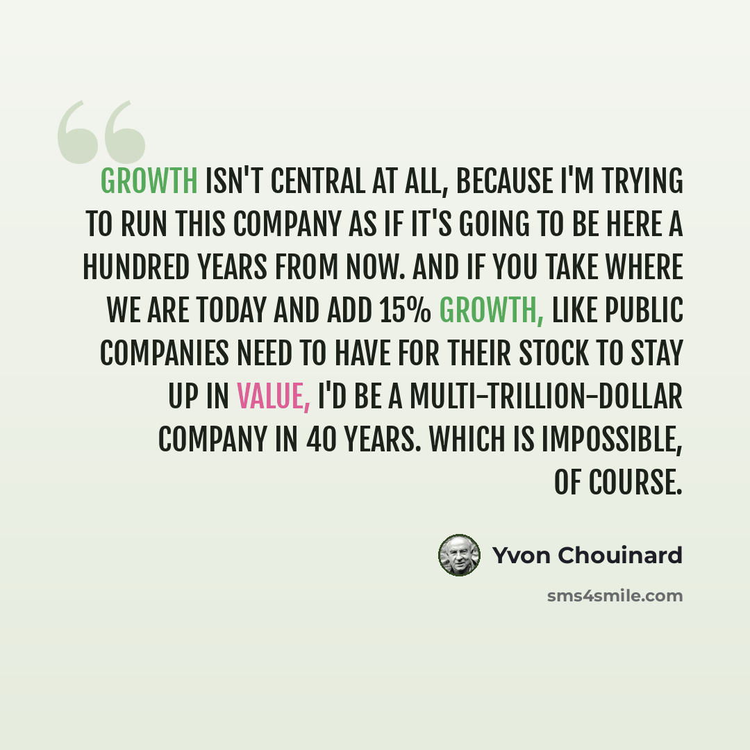 “Growth isn't central at all, because I'm trying to run this company as if it's going to be here a hundred years from now. And if you take where we are today and add 15% growth, like public companies need to have for their stock to stay up in value, I'd be a multi-trillion-dollar company in 40…” quote by Yvon Chouinard