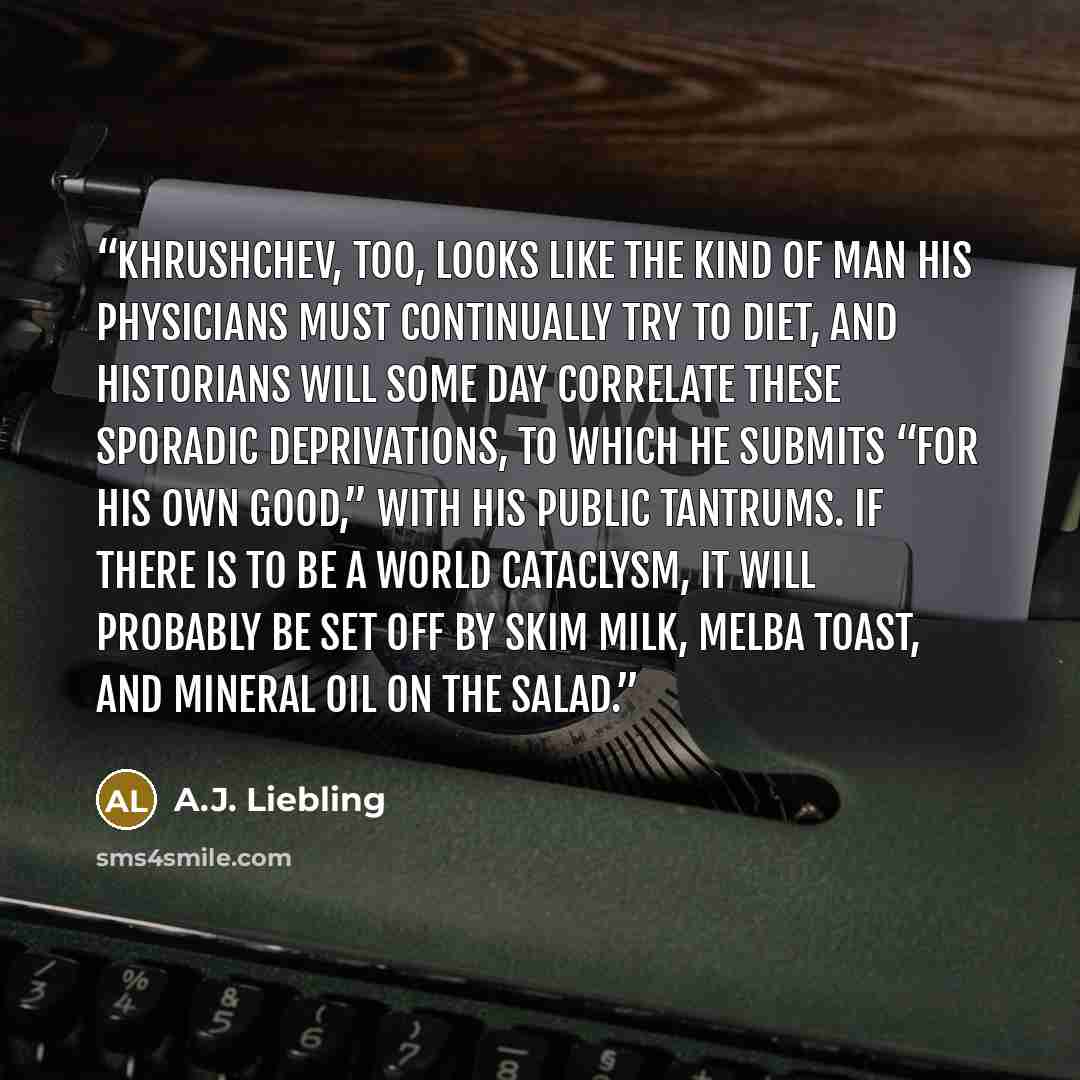 “Khrushchev, too, looks like the kind of man his physicians must continually try to diet, and historians will some day correlate these sporadic deprivations, to which he submits “for his own good,” with his public tantrums. If there is to be a world cataclysm, it will probably be set off by skim…” quote by A.J. Liebling