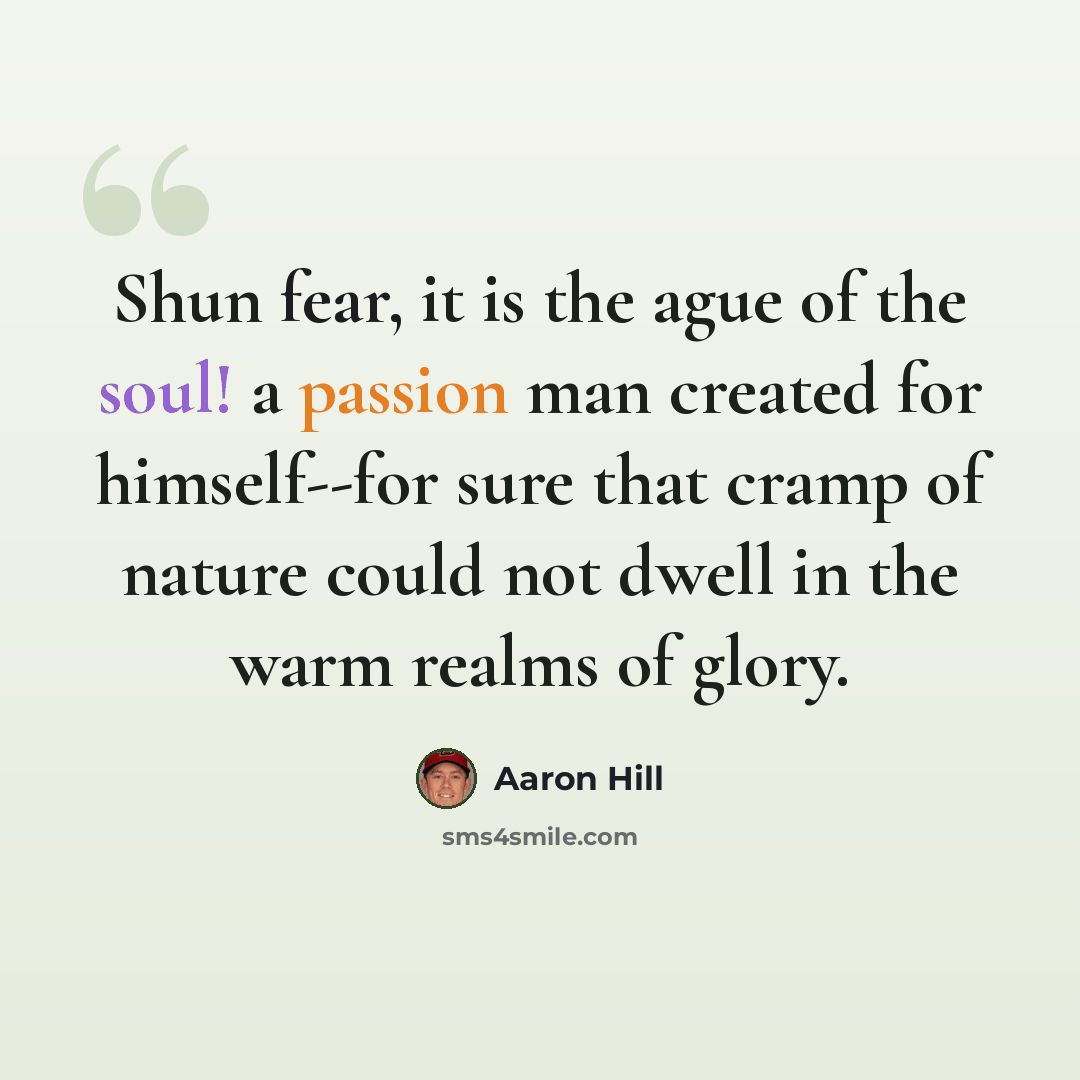 “Shun fear, it is the ague of the soul! a passion man created for himself--for sure that cramp of nature could not dwell in the warm realms of glory.” quote by Aaron Hill