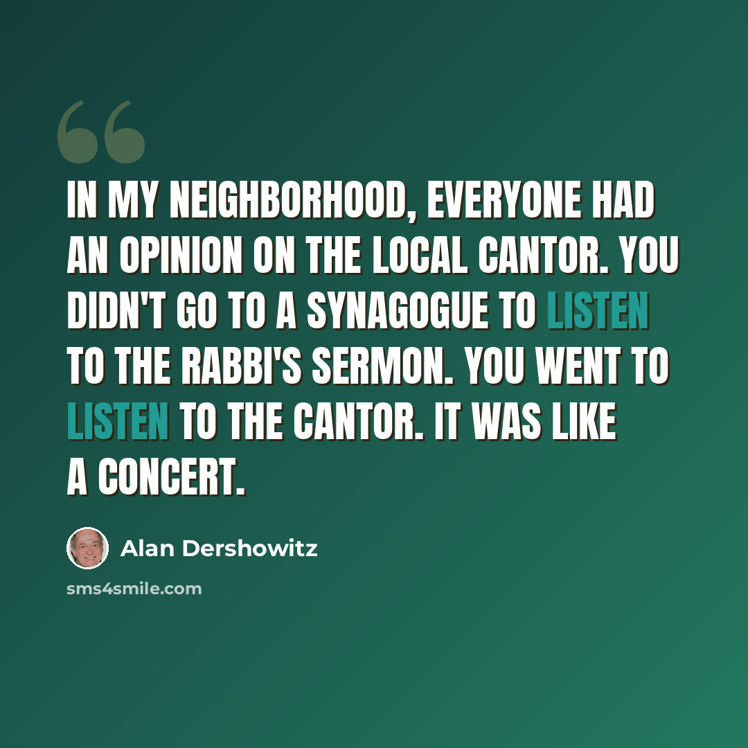 “In my neighborhood, everyone had an opinion on the local cantor. You didn't go to a synagogue to listen to the rabbi's sermon. You went to listen to the cantor. It was like a concert.” quote by Alan Dershowitz