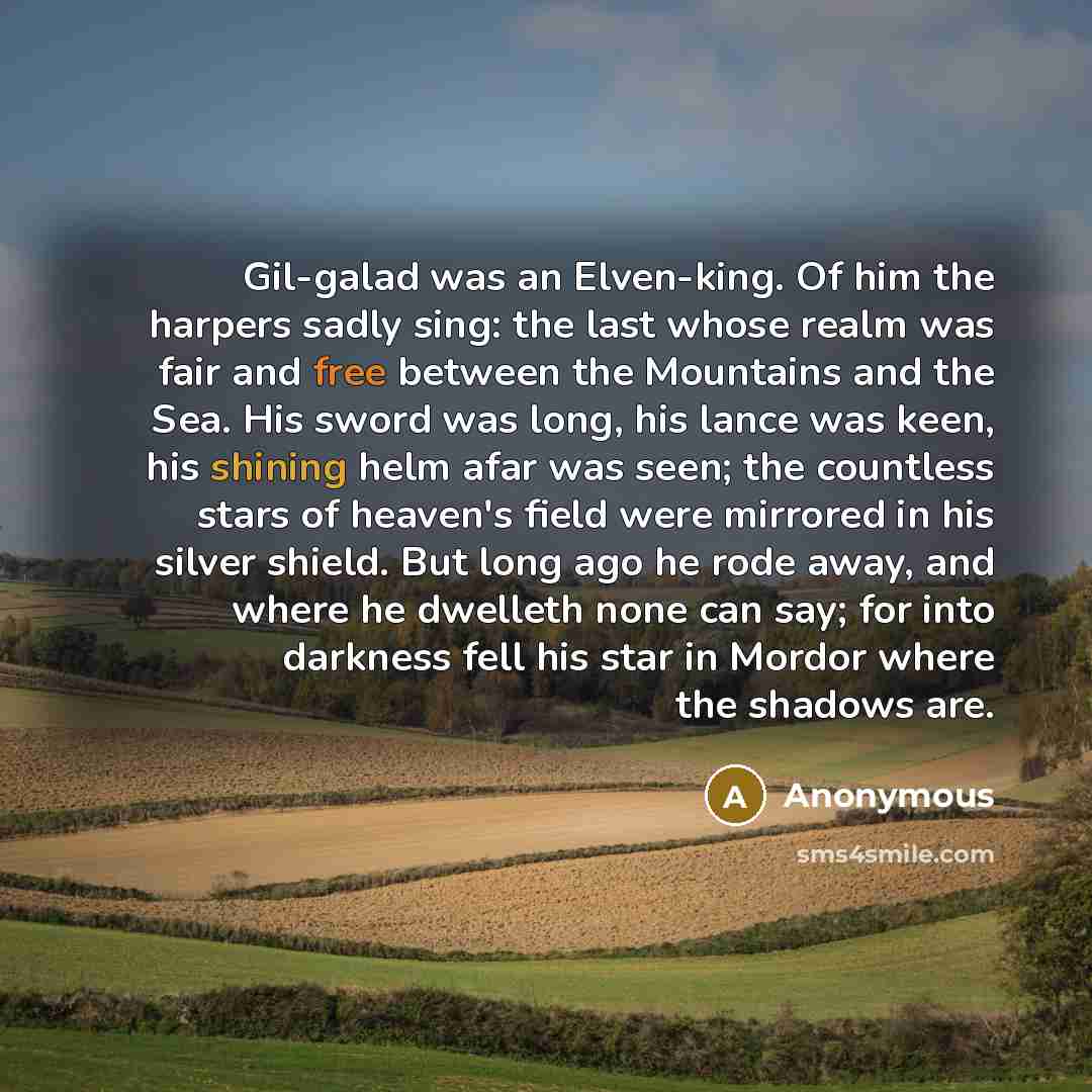 “Gil-galad was an Elven-king. Of him the harpers sadly sing: the last whose realm was fair and free between the Mountains and the Sea. His sword was long, his lance was keen, his shining helm afar was seen; the countless stars of heaven's field were mirrored in his silver shield. But long ago he…” quote by Anonymous