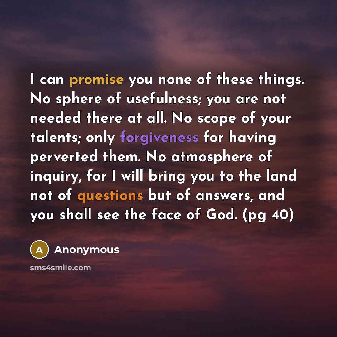 “I can promise you none of these things. No sphere of usefulness; you are not needed there at all. No scope of your talents; only forgiveness for having perverted them. No atmosphere of inquiry, for I will bring you to the land not of questions but of answers, and you shall see the face of God. (pg…” quote by Anonymous