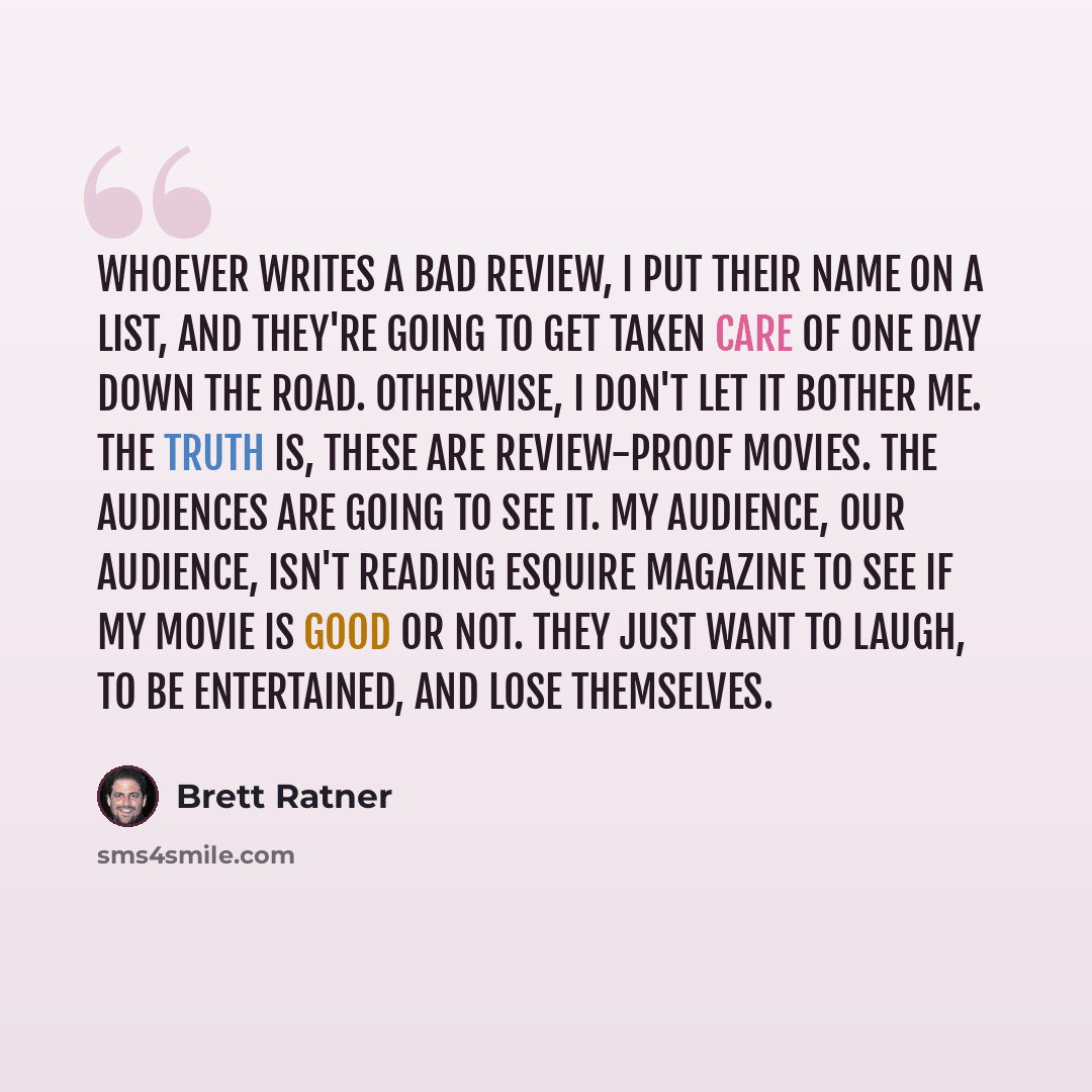 “Whoever writes a bad review, I put their name on a list, and they're going to get taken care of one day down the road. Otherwise, I don't let it bother me. The truth is, these are review-proof movies. The audiences are going to see it. My audience, our audience, isn't reading Esquire magazine to…” quote by Brett Ratner