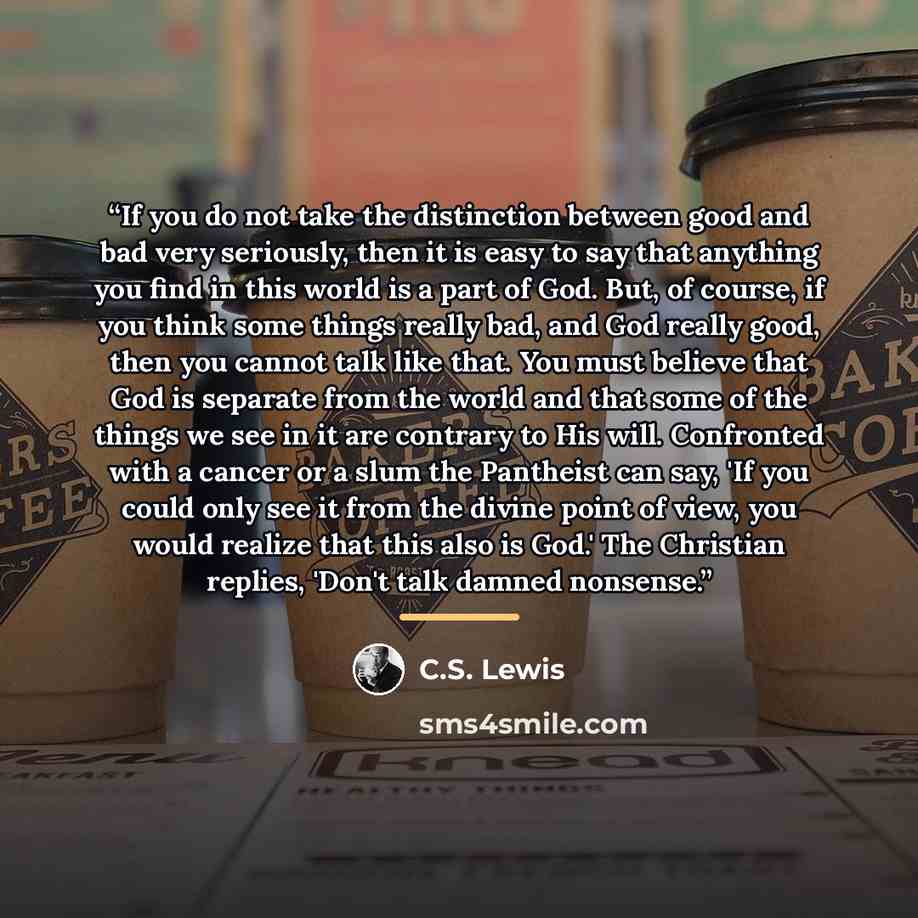 “If you do not take the distinction between good and bad very seriously, then it is easy to say that anything you find in this world is a part of God. But, of course, if you think some things really bad, and God really good, then you cannot talk like that. You must believe that God is separate from…” quote by C.S. Lewis