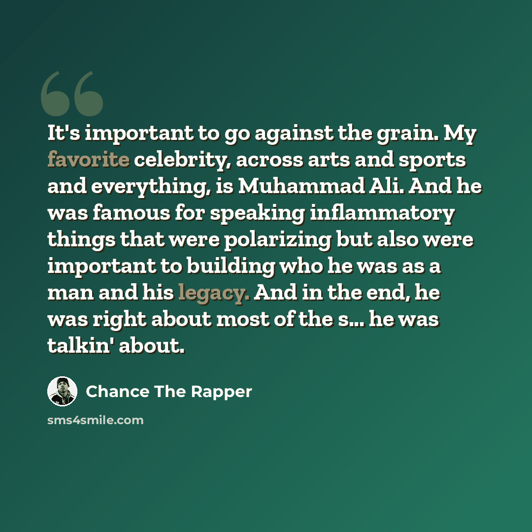 “It's important to go against the grain. My favorite celebrity, across arts and sports and everything, is Muhammad Ali. And he was famous for speaking inflammatory things that were polarizing but also were important to building who he was as a man and his legacy. And in the end, he was right about…” quote by Chance the Rapper