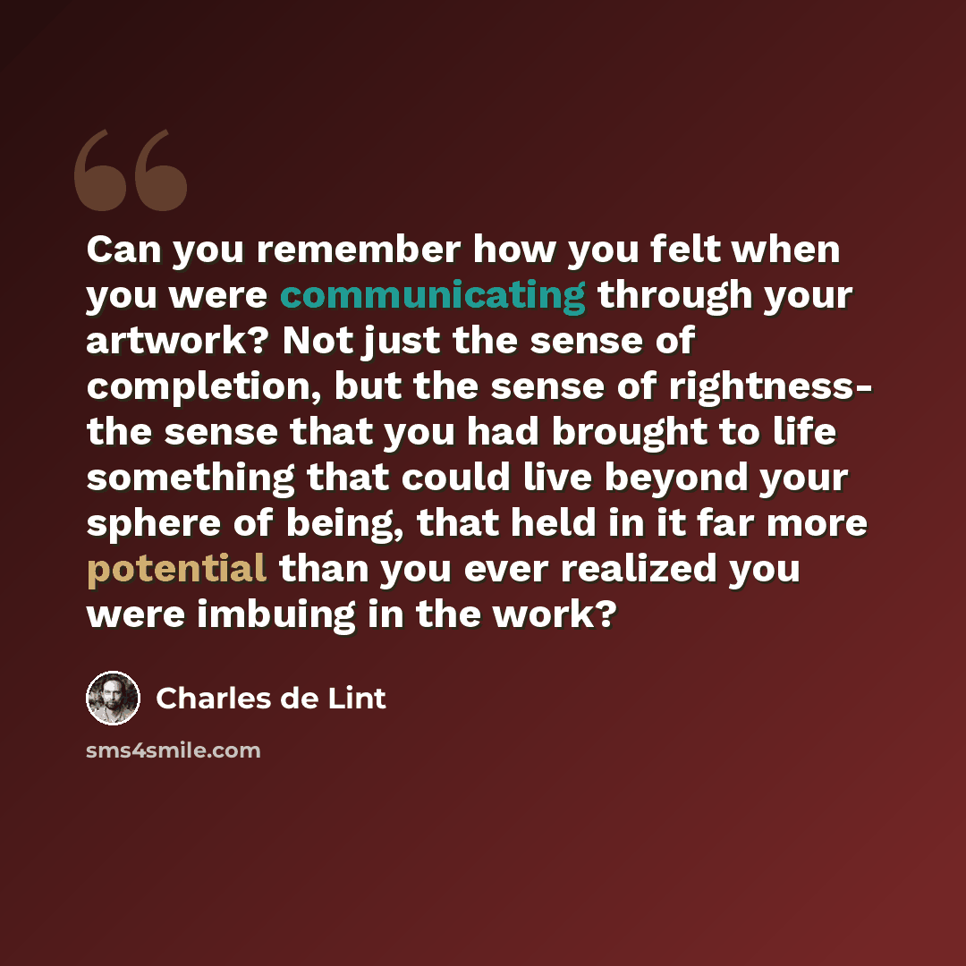 “Can you remember how you felt when you were communicating through your artwork? Not just the sense of completion, but the sense of rightness- the sense that you had brought to life something that could live beyond your sphere of being, that held in it far more potential than you ever realized you…” quote by Charles de Lint