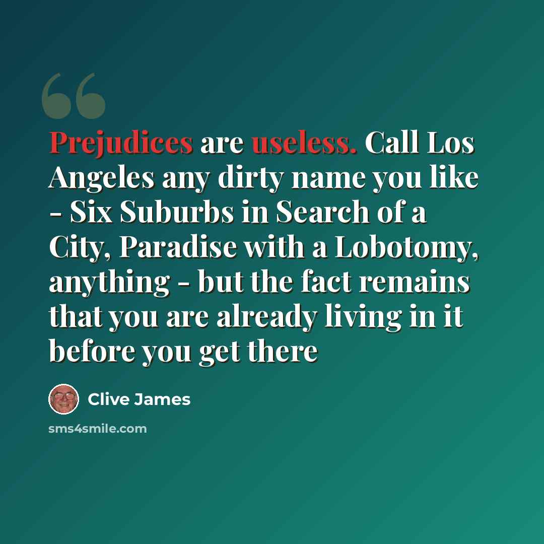 “Prejudices are useless. Call Los Angeles any dirty name you like - Six Suburbs in Search of a City, Paradise with a Lobotomy, anything - but the fact remains that you are already living in it before you get there” quote by Clive James