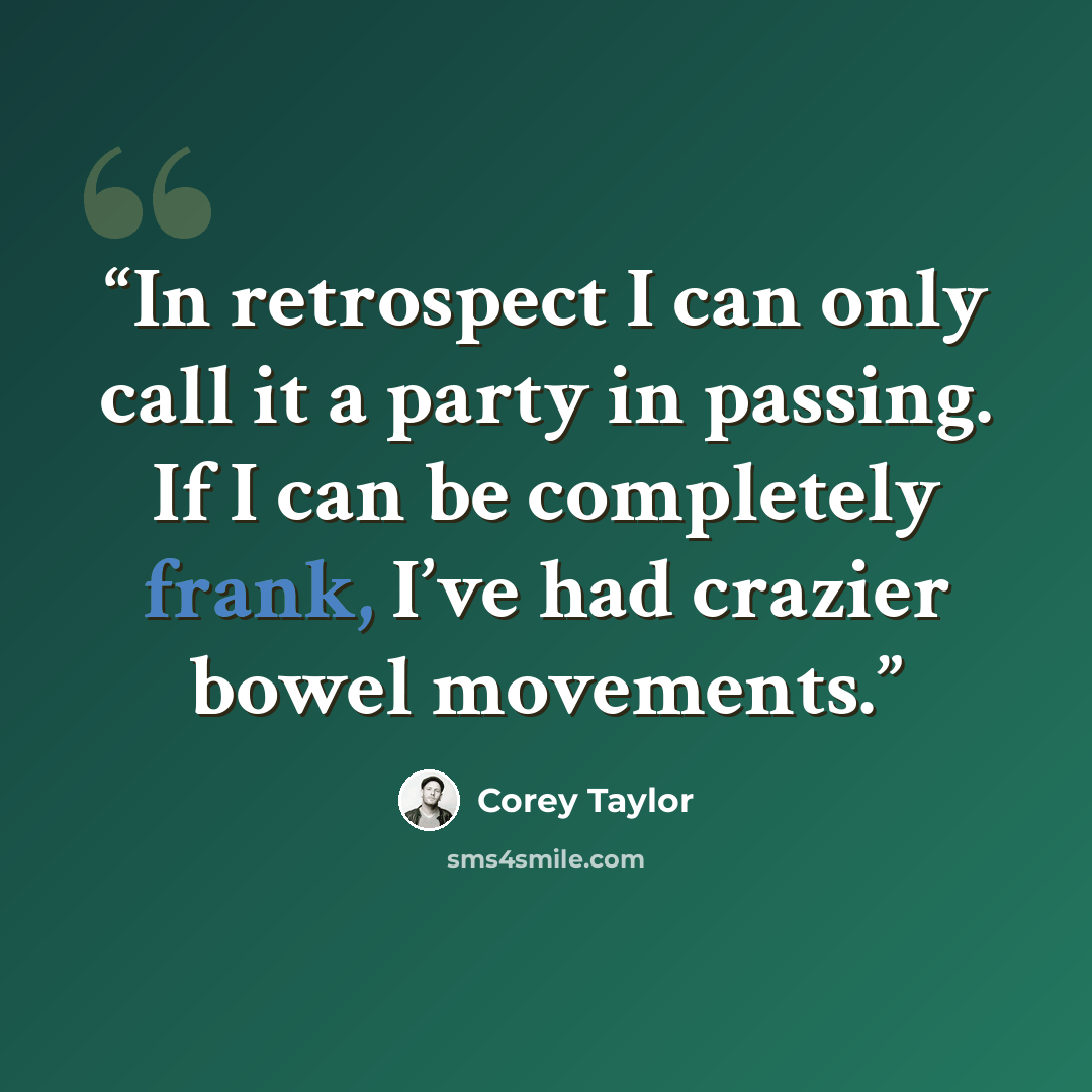 “In retrospect I can only call it a party in passing. If I can be completely frank, I’ve had crazier bowel movements.” quote by Corey Taylor
