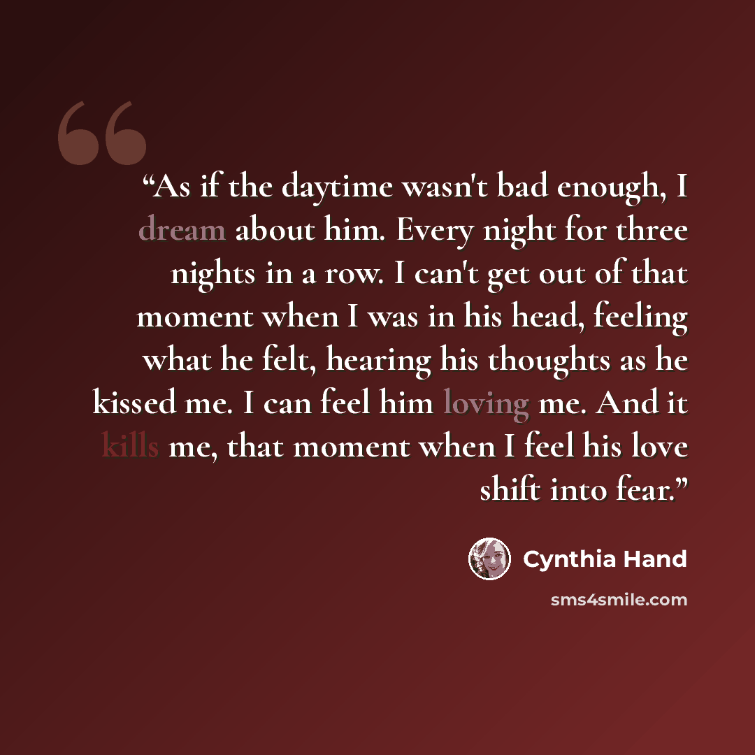“As if the daytime wasn't bad enough, I dream about him. Every night for three nights in a row. I can't get out of that moment when I was in his head, feeling what he felt, hearing his thoughts as he kissed me. I can feel him loving me. And it kills me, that moment when I feel his love shift into…” quote by Cynthia Hand