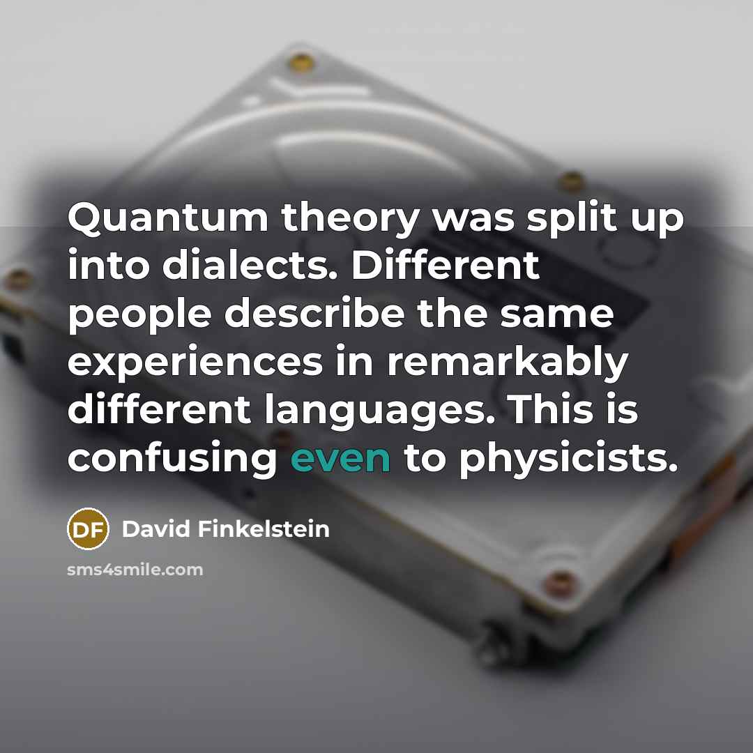 “Quantum theory was split up into dialects. Different people describe the same experiences in remarkably different languages. This is confusing even to physicists.” quote by David Finkelstein