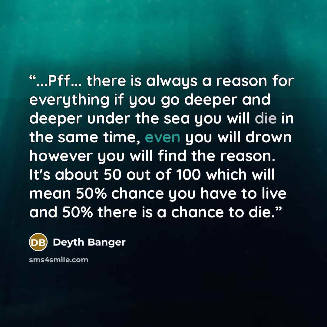 “...Pff... there is always a reason for everything if you go deeper and deeper under the sea you will die in the same time, even you will drown however you will find the reason. It's about 50 out of 100 which will mean 50% chance you have to live and 50% there is a chance to die.” quote by Deyth Banger