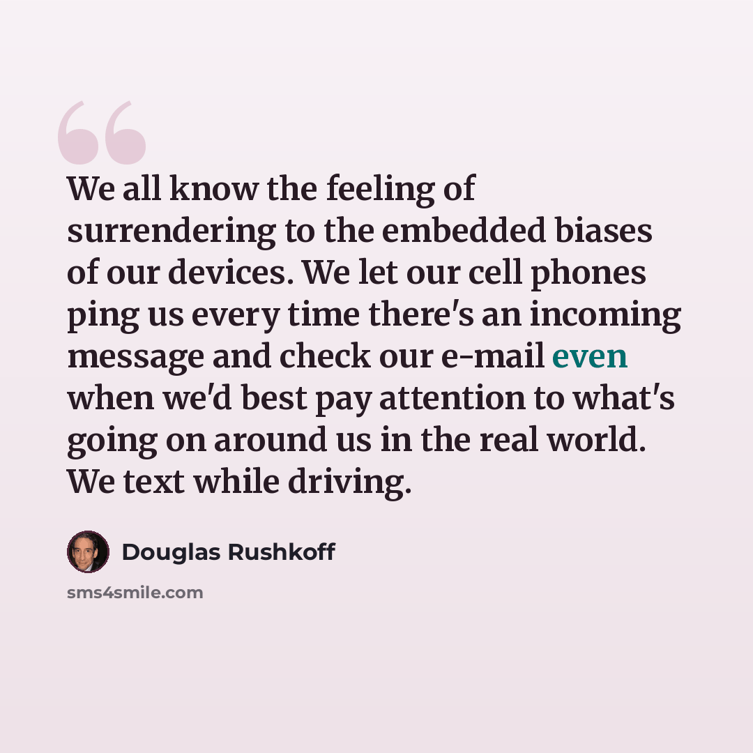 “We all know the feeling of surrendering to the embedded biases of our devices. We let our cell phones ping us every time there's an incoming message and check our e-mail even when we'd best pay attention to what's going on around us in the real world. We text while driving.” quote by Douglas Rushkoff