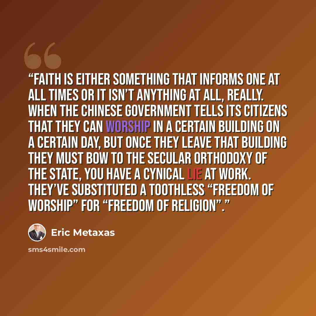 “Faith is either something that informs one at all times or it isn’t anything at all, really. When the Chinese government tells its citizens that they can worship in a certain building on a certain day, but once they leave that building they must bow to the secular orthodoxy of the state, you have…” quote by Eric Metaxas