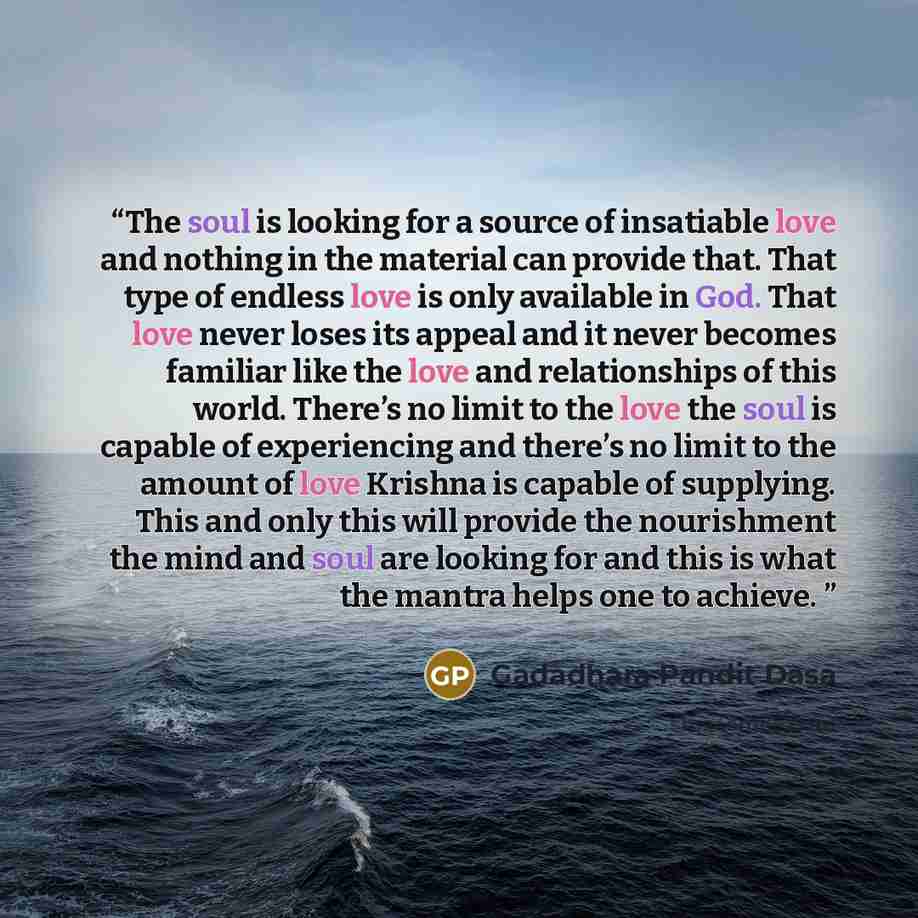 “The soul is looking for a source of insatiable love and nothing in the material can provide that. That type of endless love is only available in God. That love never loses its appeal and it never becomes familiar like the love and relationships of this world. There’s no limit to the love the soul…” quote by Gadadhara Pandit Dasa