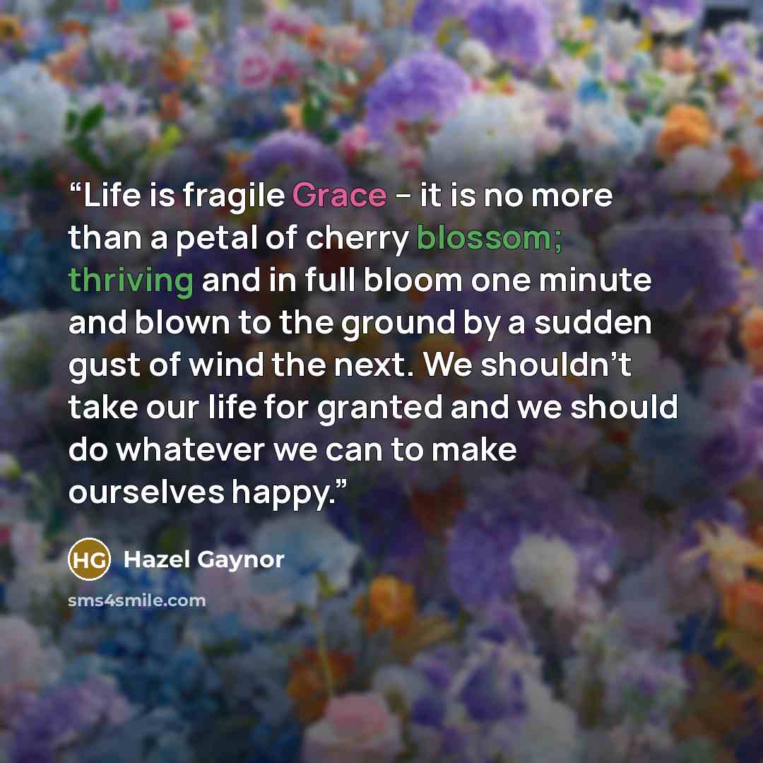 “Life is fragile Grace – it is no more than a petal of cherry blossom; thriving and in full bloom one minute and blown to the ground by a sudden gust of wind the next. We shouldn’t take our life for granted and we should do whatever we can to make ourselves happy.” quote by Hazel Gaynor
