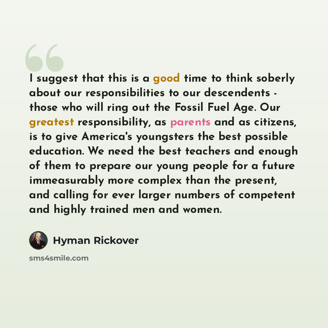“I suggest that this is a good time to think soberly about our responsibilities to our descendents - those who will ring out the Fossil Fuel Age. Our greatest responsibility, as parents and as citizens, is to give America's youngsters the best possible education. We need the best teachers and…” quote by Hyman Rickover