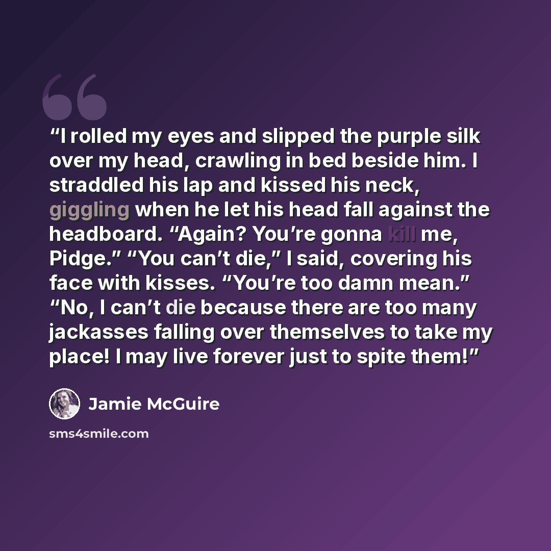 “I rolled my eyes and slipped the purple silk over my head, crawling in bed beside him. I straddled his lap and kissed his neck, giggling when he let his head fall against the headboard. “Again? You’re gonna kill me, Pidge.” “You can’t die,” I said, covering his face with kisses. “You’re too damn…” quote by Jamie McGuire