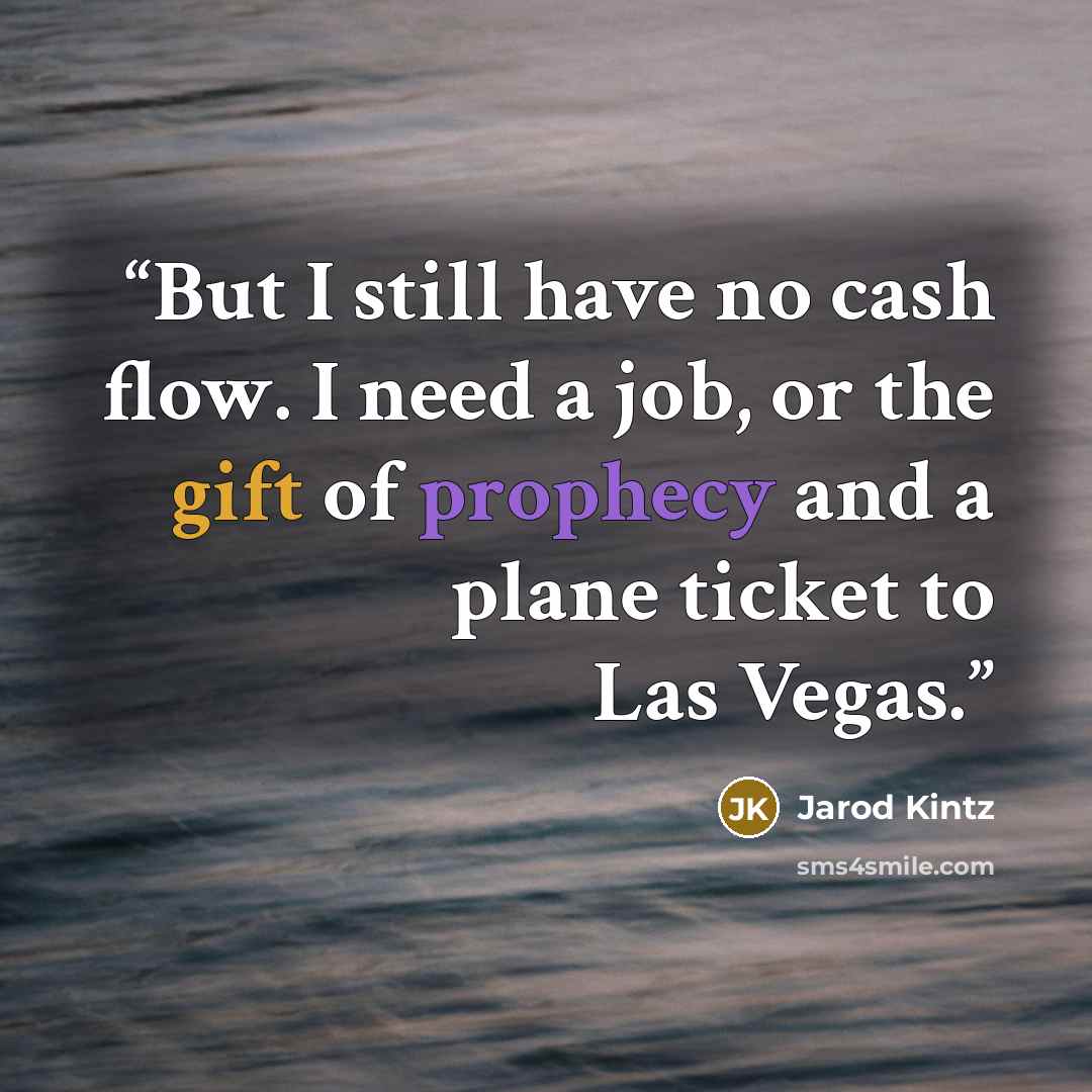 “But I still have no cash flow. I need a job, or the gift of prophecy and a plane ticket to Las Vegas.” quote by Jarod Kintz