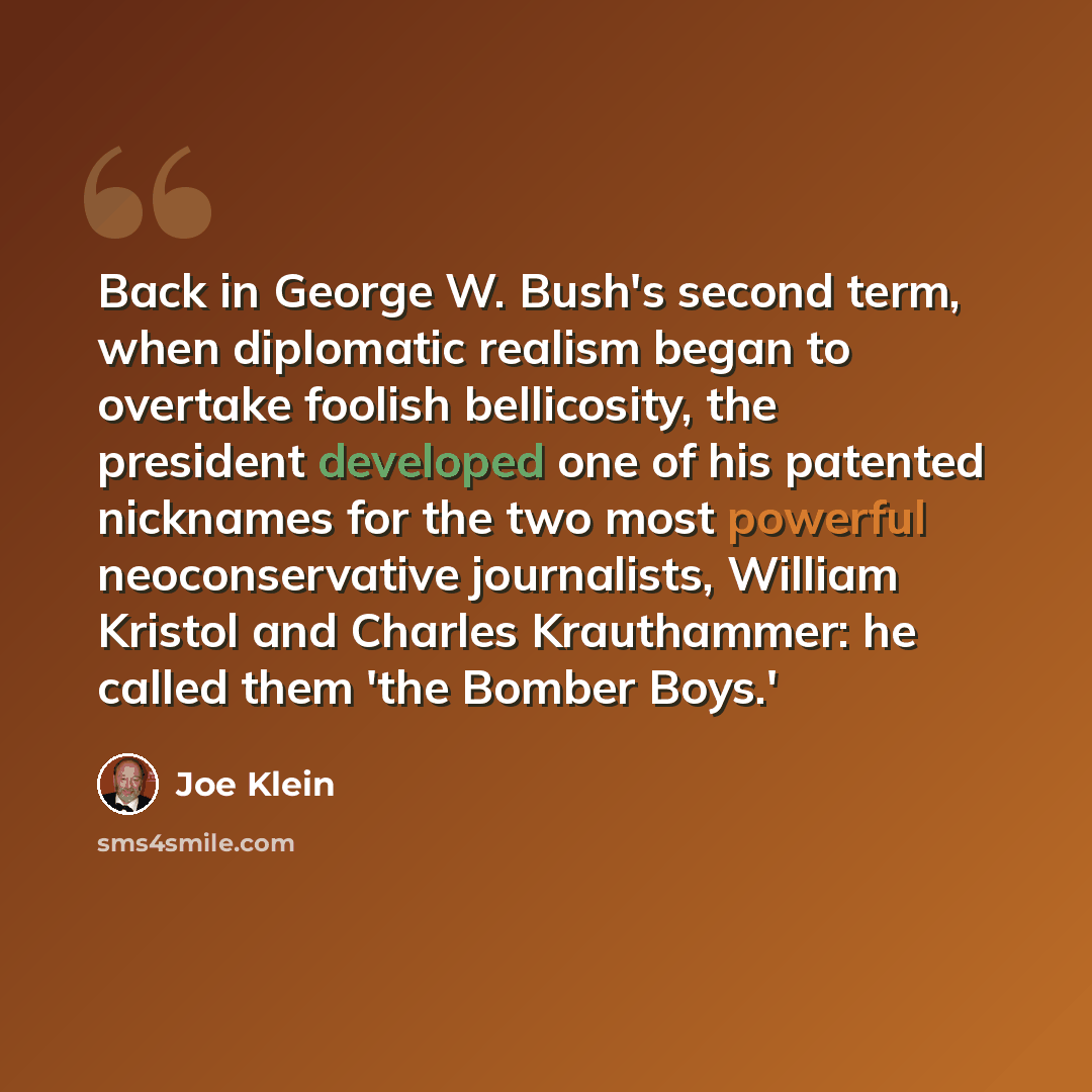 “Back in George W. Bush's second term, when diplomatic realism began to overtake foolish bellicosity, the president developed one of his patented nicknames for the two most powerful neoconservative journalists, William Kristol and Charles Krauthammer: he called them 'the Bomber Boys.'” quote by Joe Klein