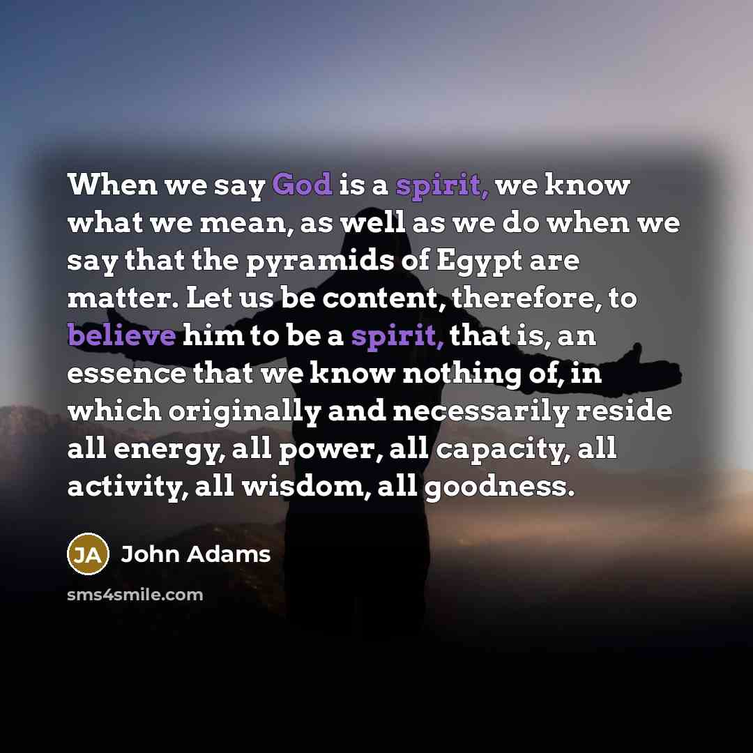 “When we say God is a spirit, we know what we mean, as well as we do when we say that the pyramids of Egypt are matter. Let us be content, therefore, to believe him to be a spirit, that is, an essence that we know nothing of, in which originally and necessarily reside all energy, all power, all…” quote by John Adams