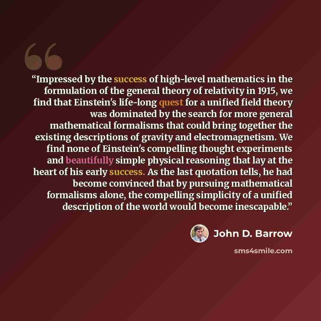 “Impressed by the success of high-level mathematics in the formulation of the general theory of relativity in 1915, we find that Einstein's life-long quest for a unified field theory was dominated by the search for more general mathematical formalisms that could bring together the existing…” quote by John D. Barrow