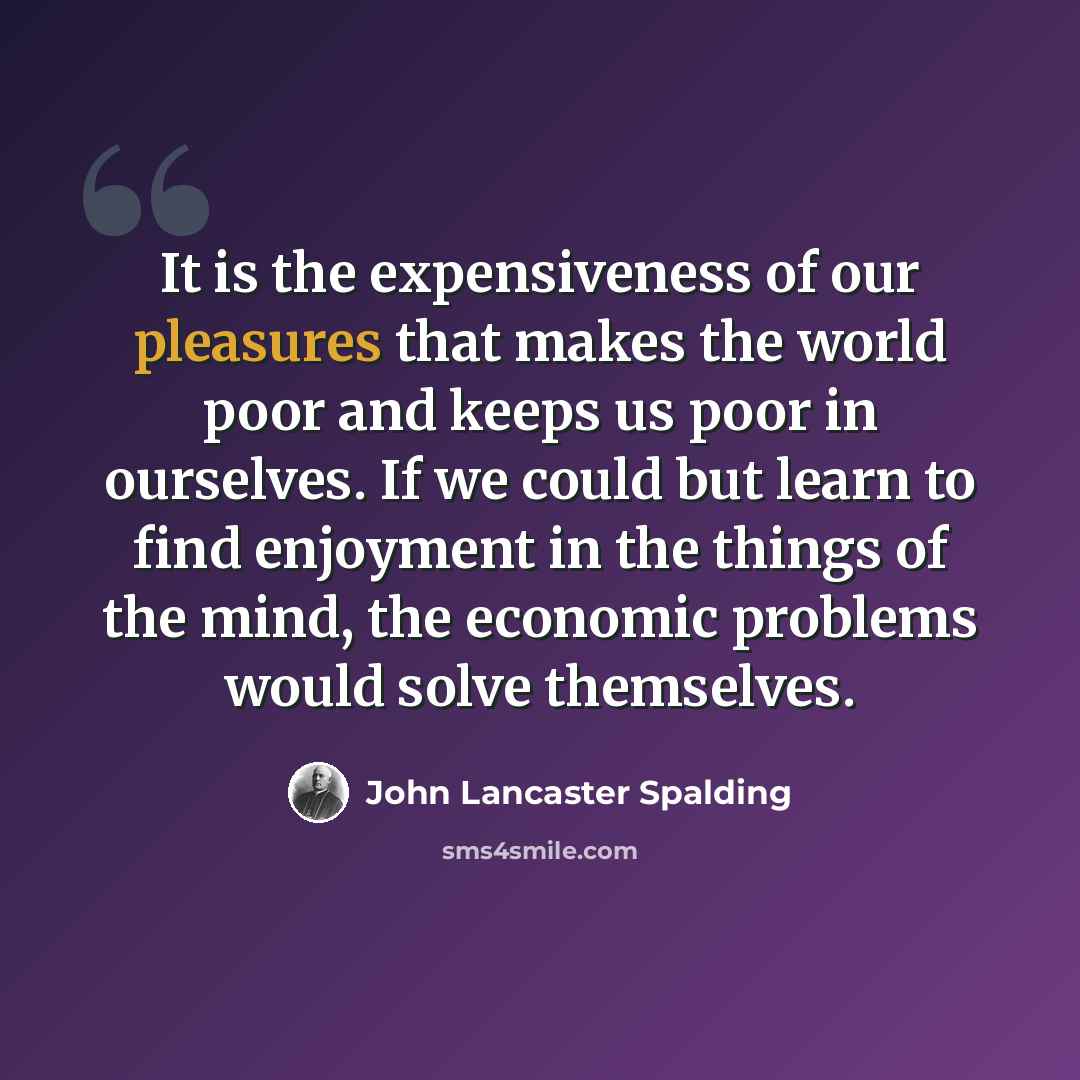 “It is the expensiveness of our pleasures that makes the world poor and keeps us poor in ourselves. If we could but learn to find enjoyment in the things of the mind, the economic problems would solve themselves.” quote by John Lancaster Spalding