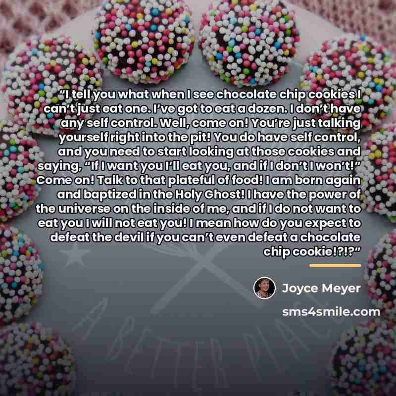 “I tell you what when I see chocolate chip cookies I can’t just eat one. I’ve got to eat a dozen. I don’t have any self control. Well, come on! You’re just talking yourself right into the pit! You do have self control, and you need to start looking at those cookies and saying, “If I want you I’ll…” quote by Joyce Meyer