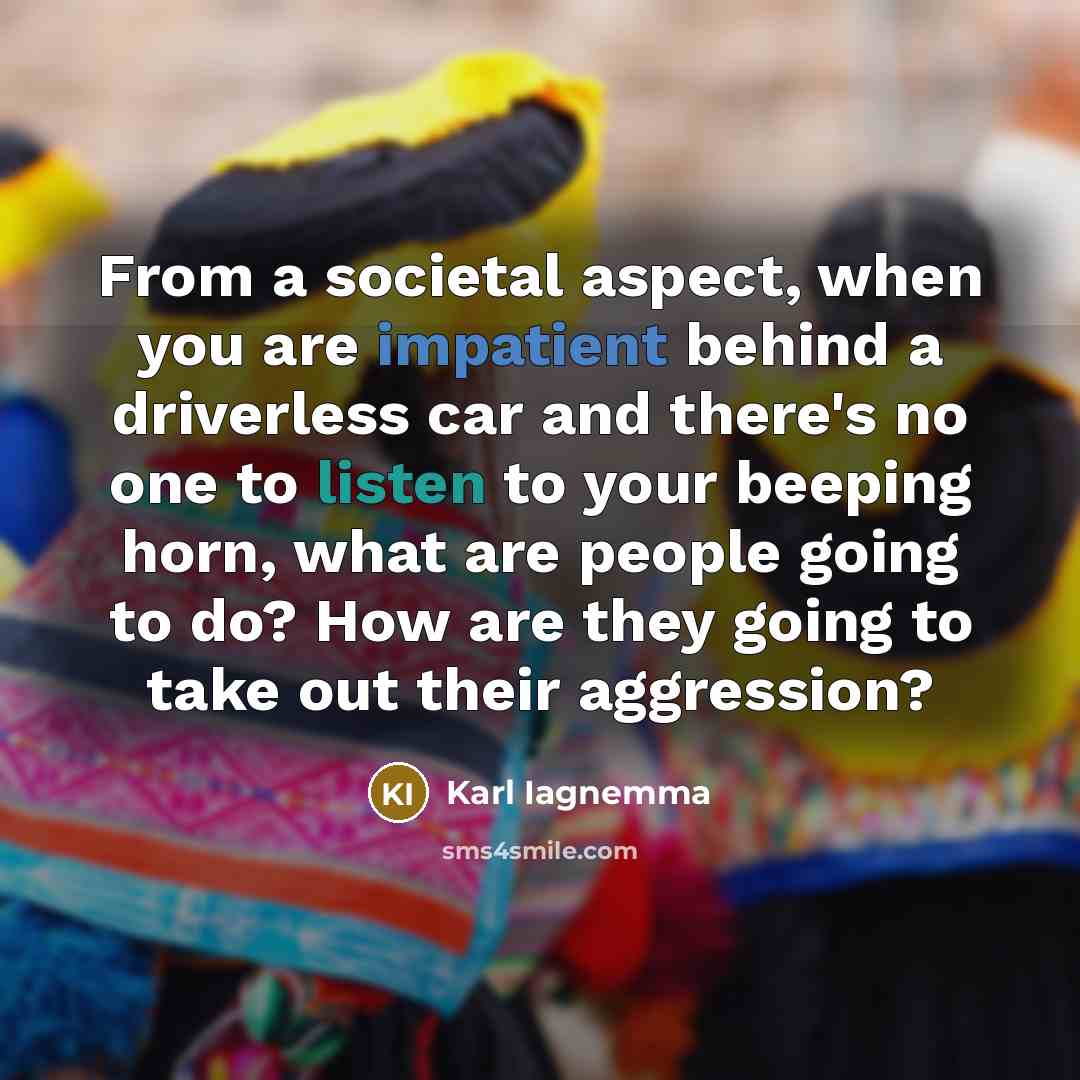 “From a societal aspect, when you are impatient behind a driverless car and there's no one to listen to your beeping horn, what are people going to do? How are they going to take out their aggression?” quote by Karl Iagnemma