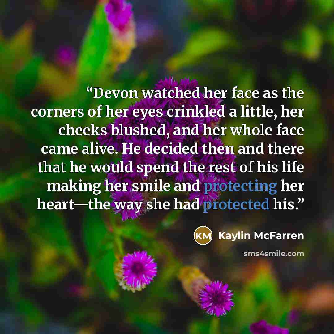 “Devon watched her face as the corners of her eyes crinkled a little, her cheeks blushed, and her whole face came alive. He decided then and there that he would spend the rest of his life making her smile and protecting her heart—the way she had protected his.” quote by Kaylin McFarren