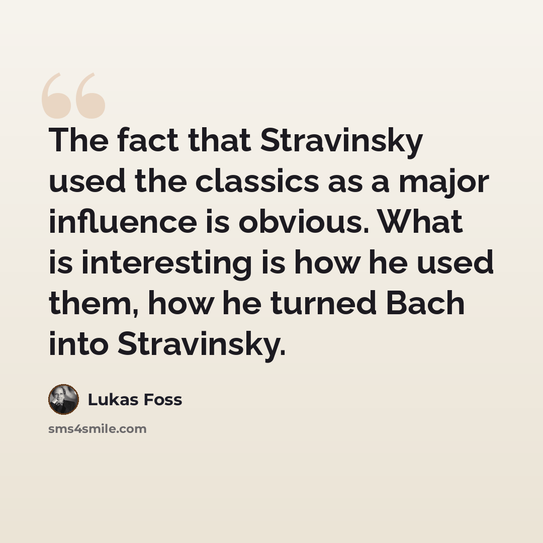 “The fact that Stravinsky used the classics as a major influence is obvious. What is interesting is how he used them, how he turned Bach into Stravinsky.” quote by Lukas Foss