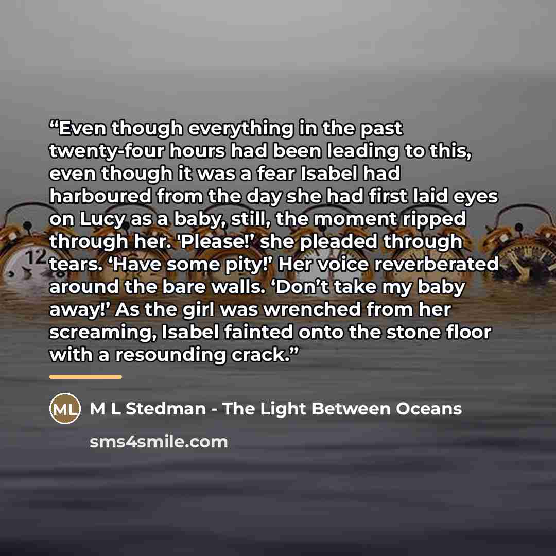 “Even though everything in the past twenty-four hours had been leading to this, even though it was a fear Isabel had harboured from the day she had first laid eyes on Lucy as a baby, still, the moment ripped through her. 'Please!’ she pleaded through tears. ‘Have some pity!’ Her voice reverberated…” quote by M L Stedman - The Light Between Oceans