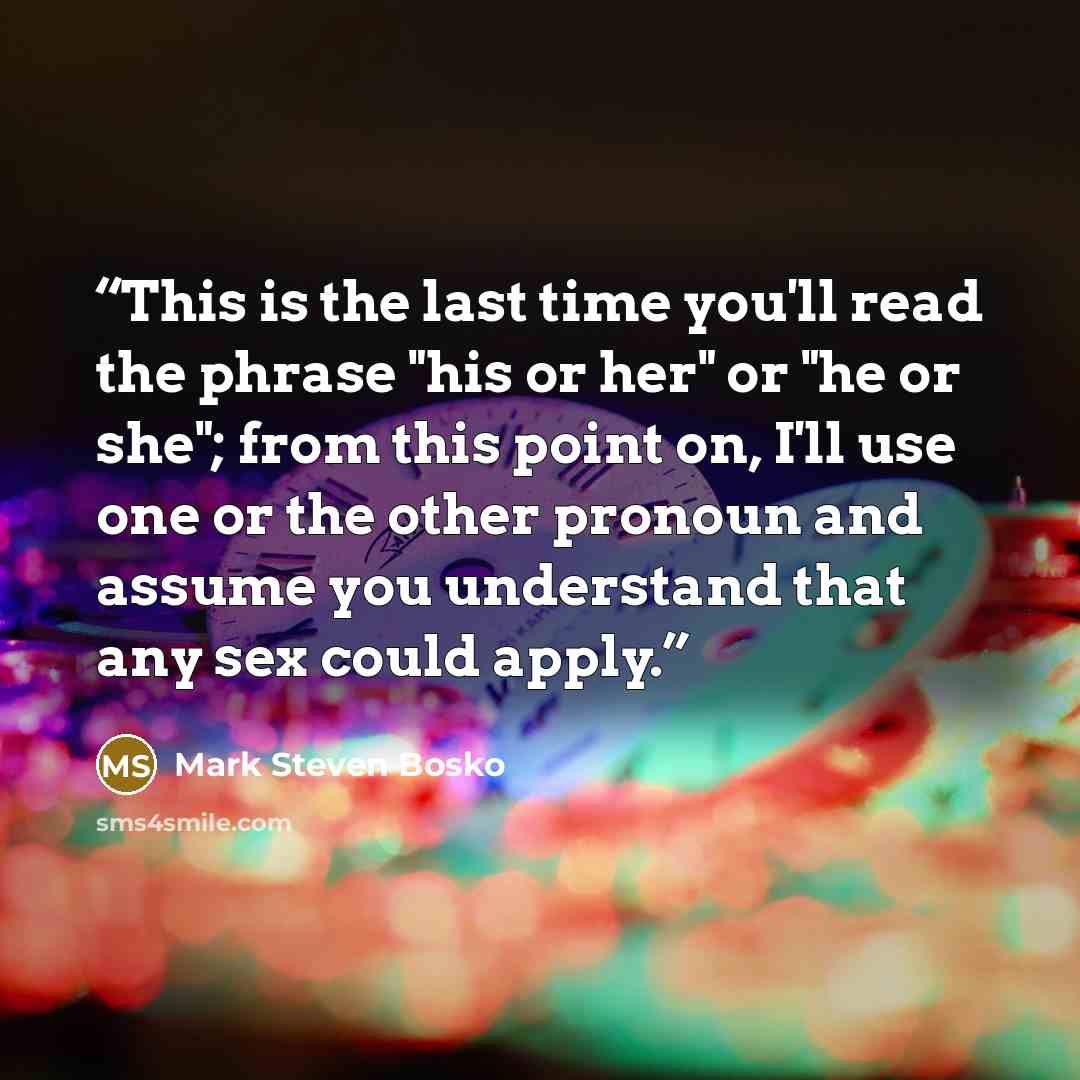 “This is the last time you'll read the phrase "his or her" or "he or she"; from this point on, I'll use one or the other pronoun and assume you understand that any sex could apply.” quote by Mark Steven Bosko