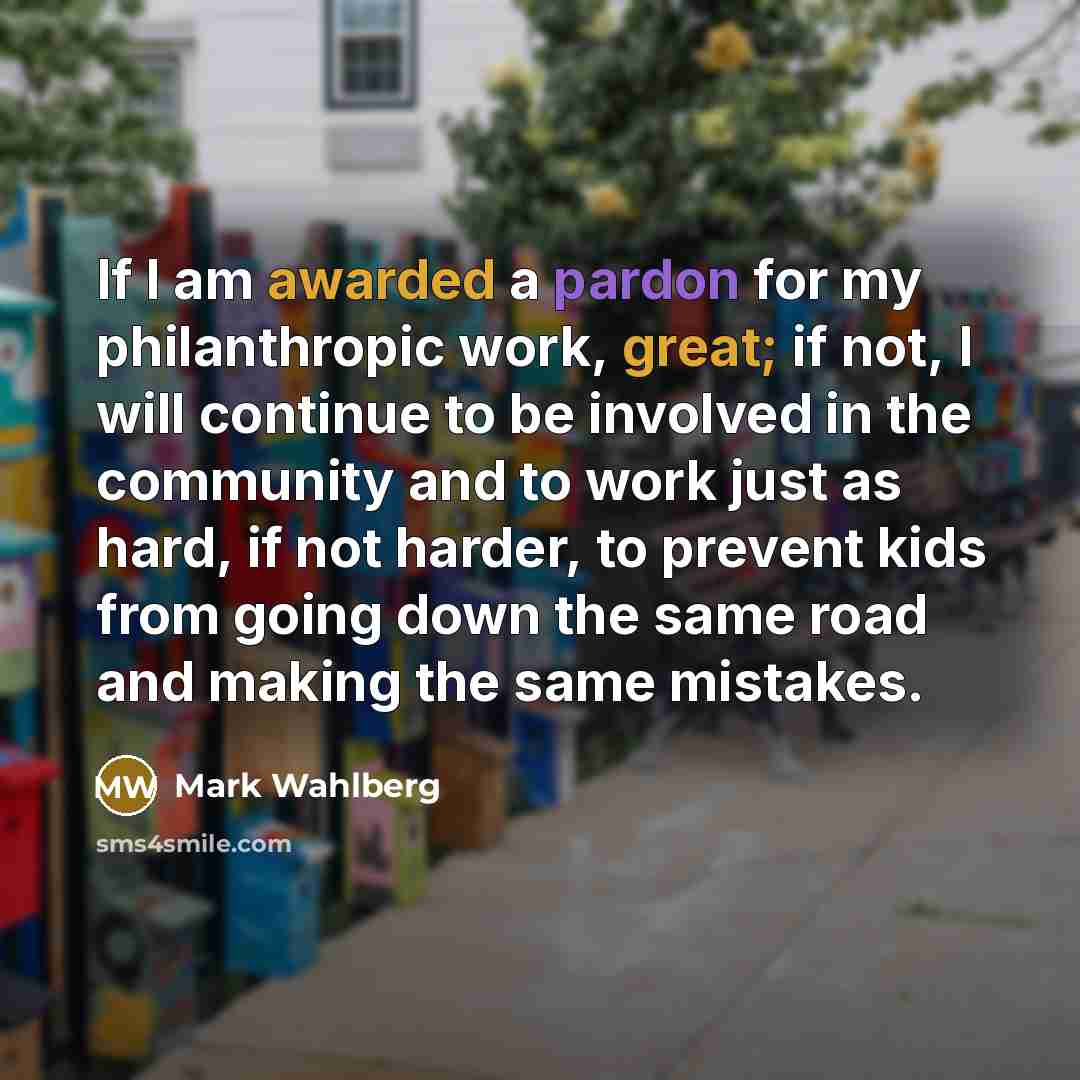 “If I am awarded a pardon for my philanthropic work, great; if not, I will continue to be involved in the community and to work just as hard, if not harder, to prevent kids from going down the same road and making the same mistakes.” quote by Mark Wahlberg