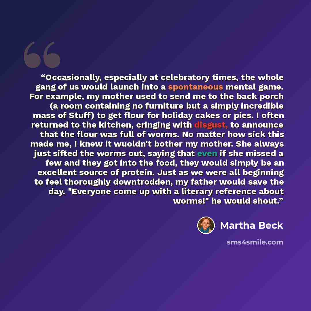 “Occasionally, especially at celebratory times, the whole gang of us would launch into a spontaneous mental game. For example, my mother used to send me to the back porch (a room containing no furniture but a simply incredible mass of Stuff) to get flour for holiday cakes or pies. I often returned…” quote by Martha Beck