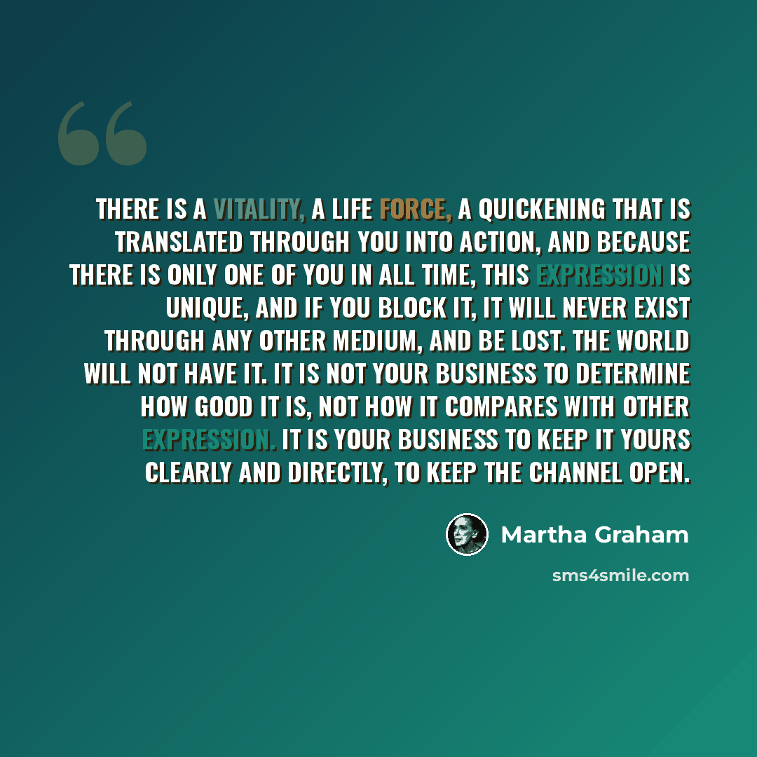 “There is a vitality, a life force, a quickening that is translated through you into action, and because there is only one of you in all time, this expression is unique, and if you block it, it will never exist through any other medium, and be lost. The world will not have it. It is not your…” quote by Martha Graham