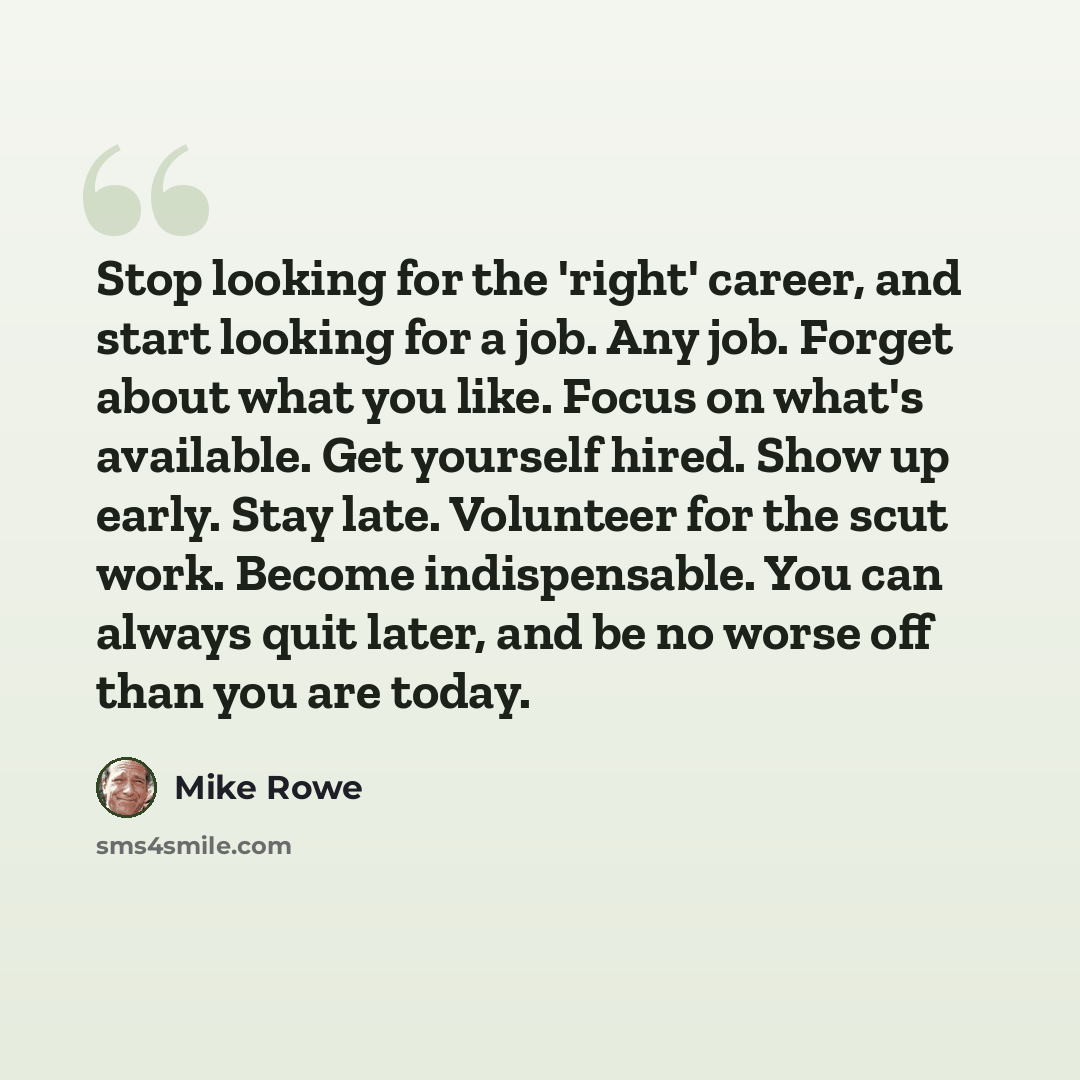 “Stop looking for the 'right' career, and start looking for a job. Any job. Forget about what you like. Focus on what's available. Get yourself hired. Show up early. Stay late. Volunteer for the scut work. Become indispensable. You can always quit later, and be no worse off than you are today.” quote by Mike Rowe