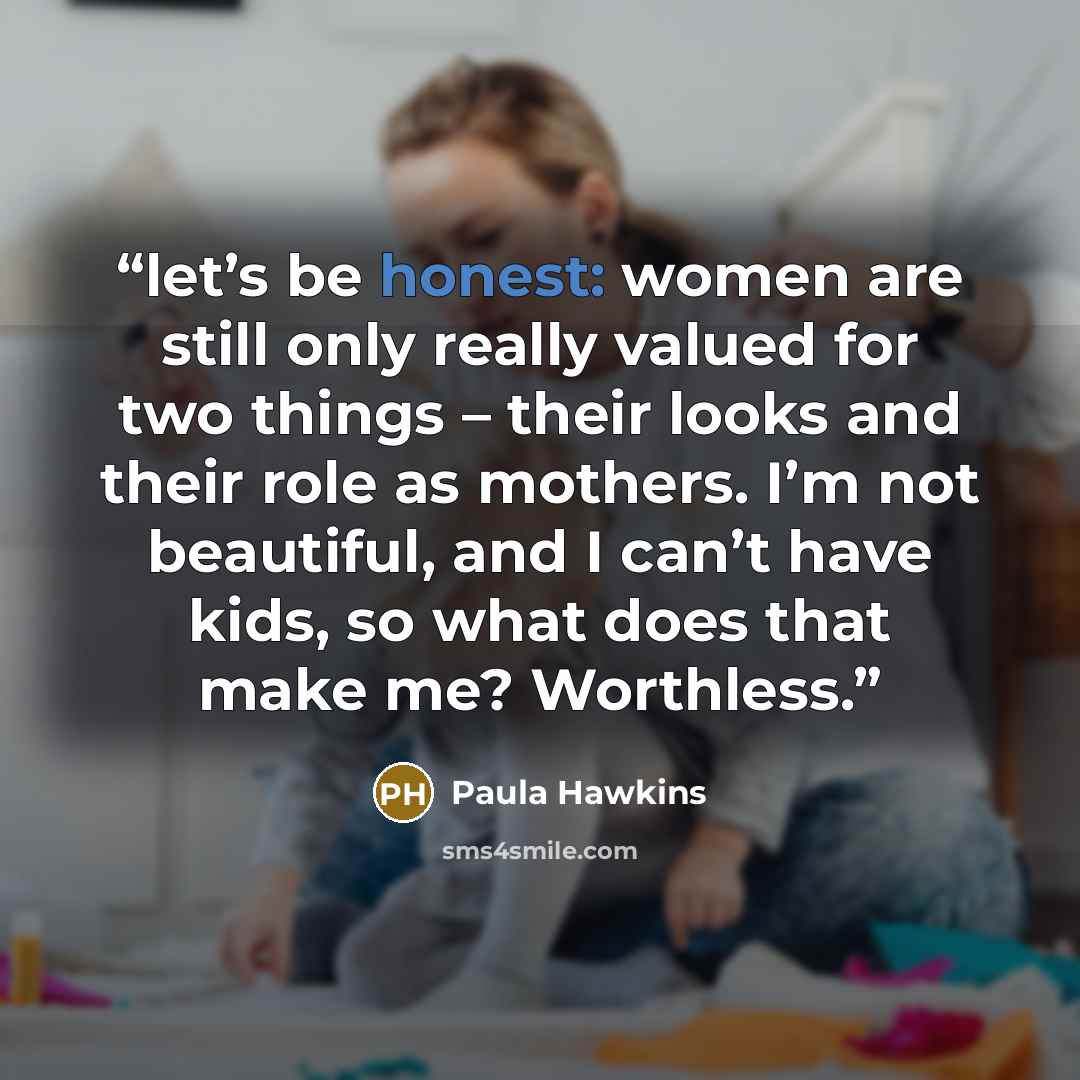 “let’s be honest: women are still only really valued for two things – their looks and their role as mothers. I’m not beautiful, and I can’t have kids, so what does that make me? Worthless.” quote by Paula Hawkins