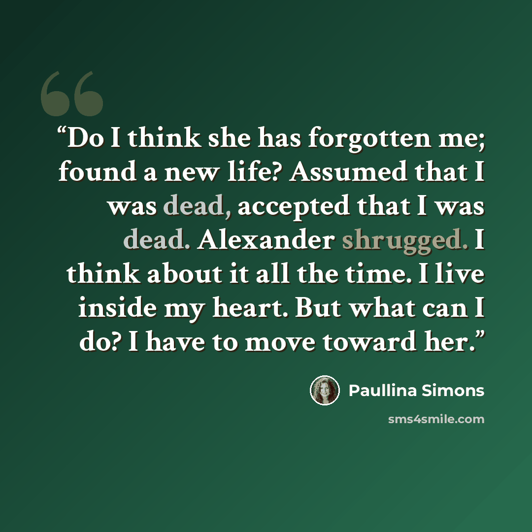 “Do I think she has forgotten me; found a new life? Assumed that I was dead, accepted that I was dead. Alexander shrugged. I think about it all the time. I live inside my heart. But what can I do? I have to move toward her.” quote by Paullina Simons