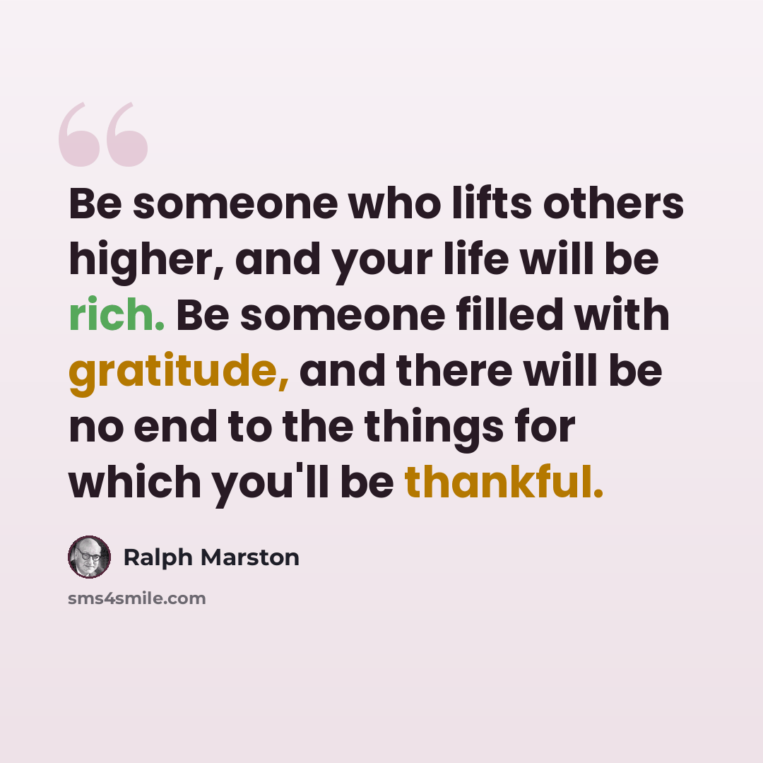 “Be someone who lifts others higher, and your life will be rich. Be someone filled with gratitude, and there will be no end to the things for which you'll be thankful.” quote by Ralph Marston