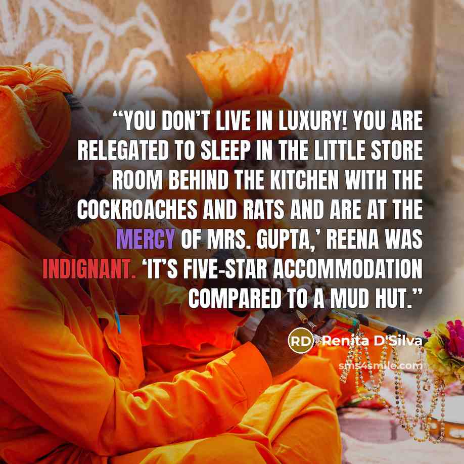 “You don’t live in luxury! You are relegated to sleep in the little store room behind the kitchen with the cockroaches and rats and are at the mercy of Mrs. Gupta,’ Reena was indignant. ‘It’s five-star accommodation compared to a mud hut.” quote by Renita D'Silva
