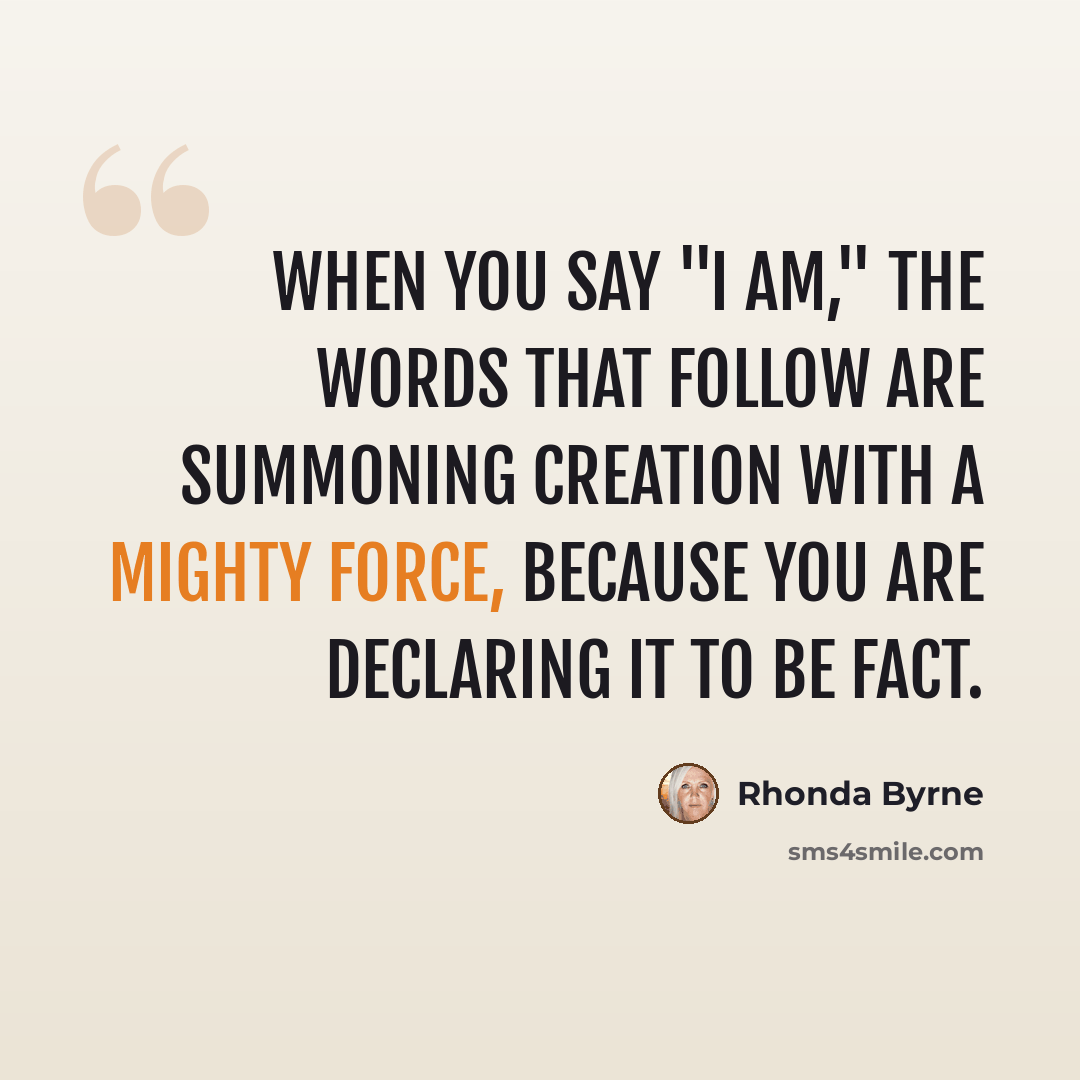 “When you say "I am," the words that follow are summoning creation with a mighty force, because you are declaring it to be fact.” quote by Rhonda Byrne