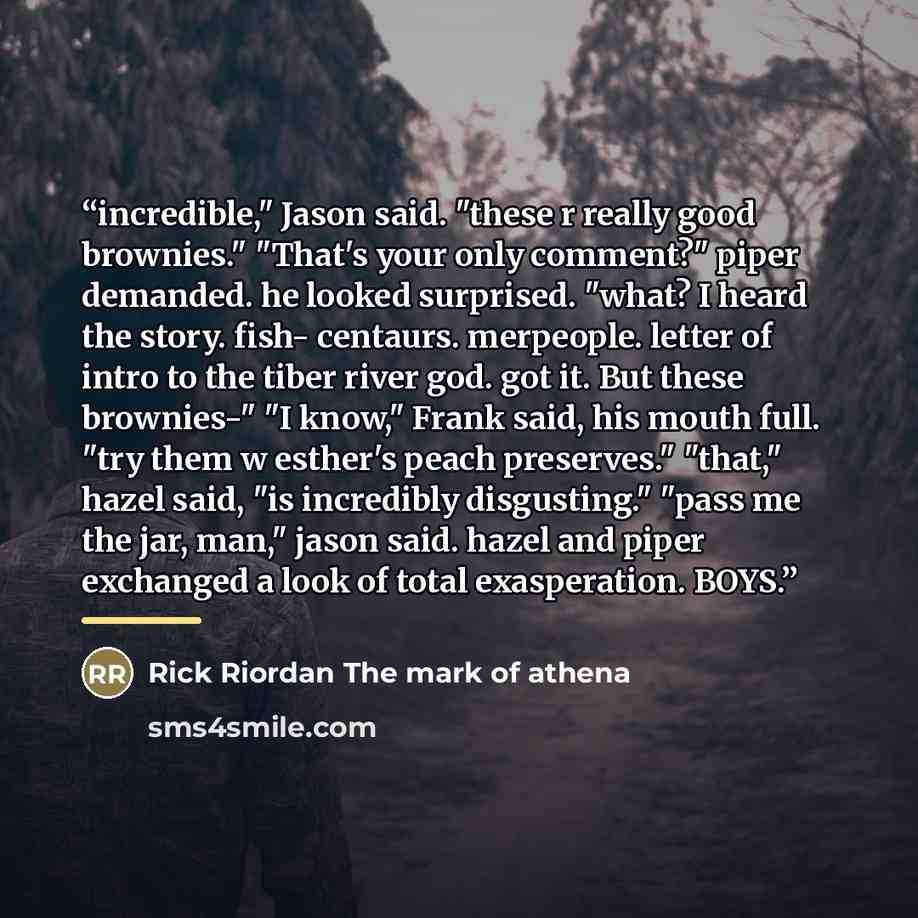 “incredible," Jason said. "these r really good brownies." "That's your only comment?" piper demanded. he looked surprised. "what? I heard the story. fish- centaurs. merpeople. letter of intro to the tiber river god. got it. But these brownies-" "I know," Frank said, his mouth full. "try them w…” quote by Rick Riordan The mark of athena