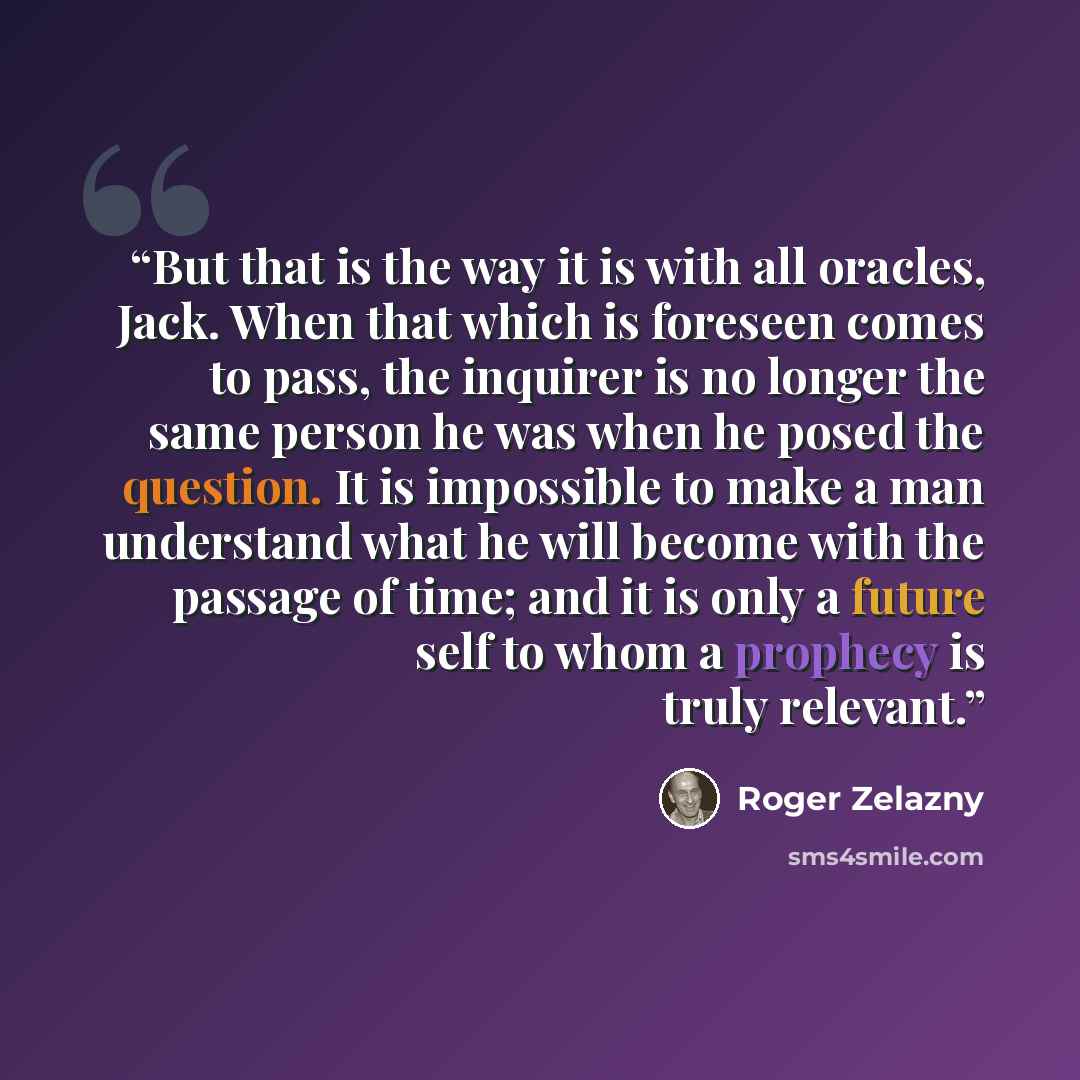 “But that is the way it is with all oracles, Jack. When that which is foreseen comes to pass, the inquirer is no longer the same person he was when he posed the question. It is impossible to make a man understand what he will become with the passage of time; and it is only a future self to whom a…” quote by Roger Zelazny