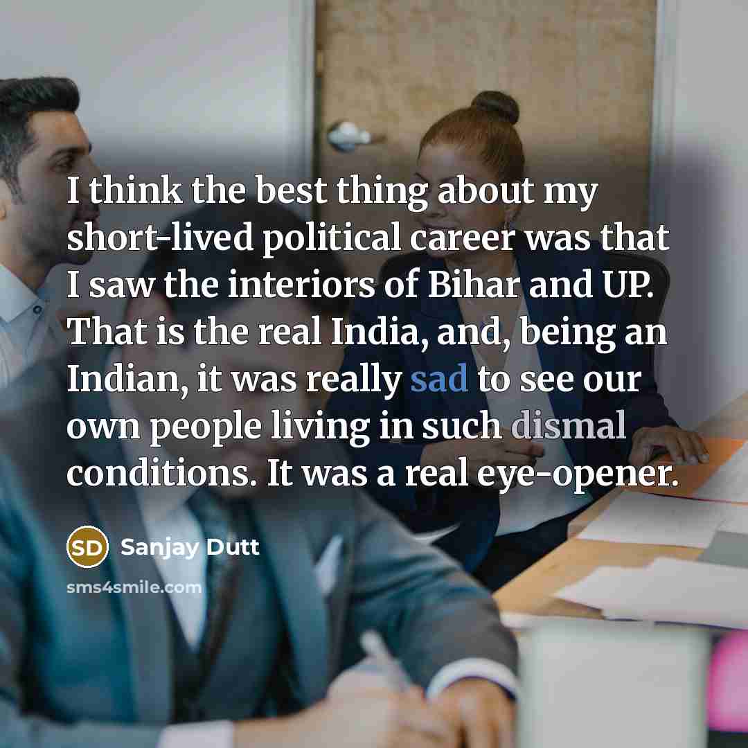 “I think the best thing about my short-lived political career was that I saw the interiors of Bihar and UP. That is the real India, and, being an Indian, it was really sad to see our own people living in such dismal conditions. It was a real eye-opener.” quote by Sanjay Dutt