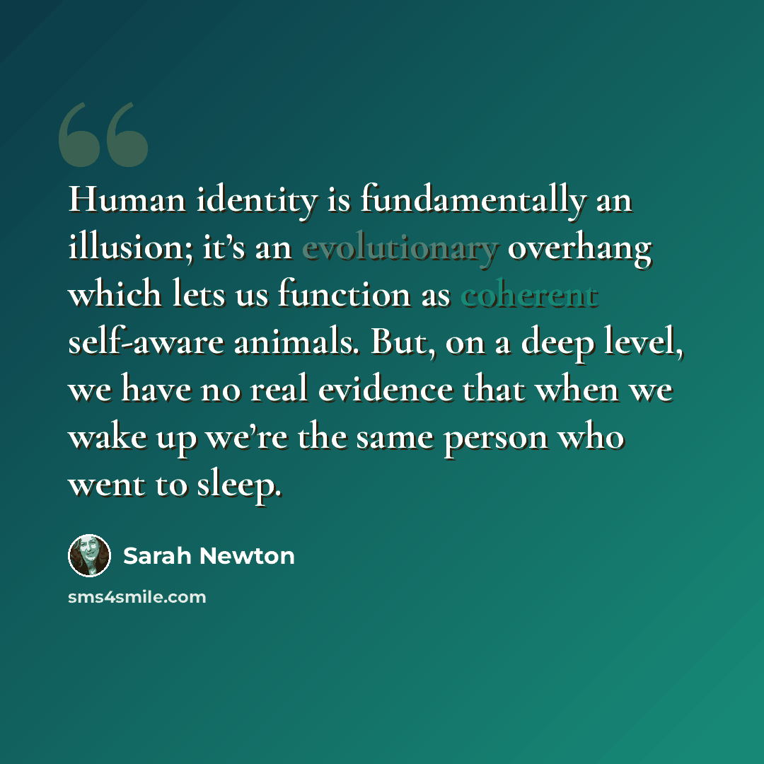 “Human identity is fundamentally an illusion; it’s an evolutionary overhang which lets us function as coherent self-aware animals. But, on a deep level, we have no real evidence that when we wake up we’re the same person who went to sleep.” quote by Sarah Newton
