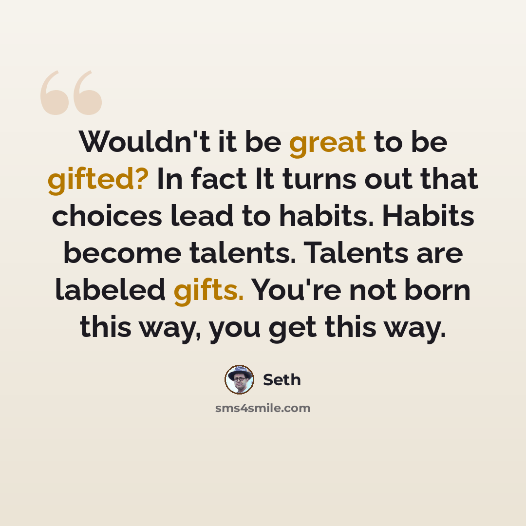 “Wouldn't it be great to be gifted? In fact It turns out that choices lead to habits. Habits become talents. Talents are labeled gifts. You're not born this way, you get this way.” quote by Seth