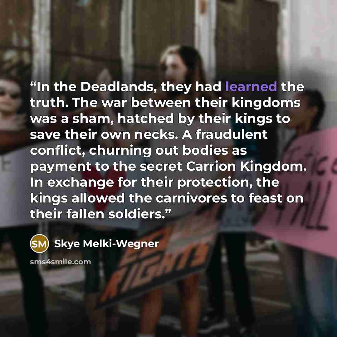 “In the Deadlands, they had learned the truth. The war between their kingdoms was a sham, hatched by their kings to save their own necks. A fraudulent conflict, churning out bodies as payment to the secret Carrion Kingdom. In exchange for their protection, the kings allowed the carnivores to feast…” quote by Skye Melki-Wegner